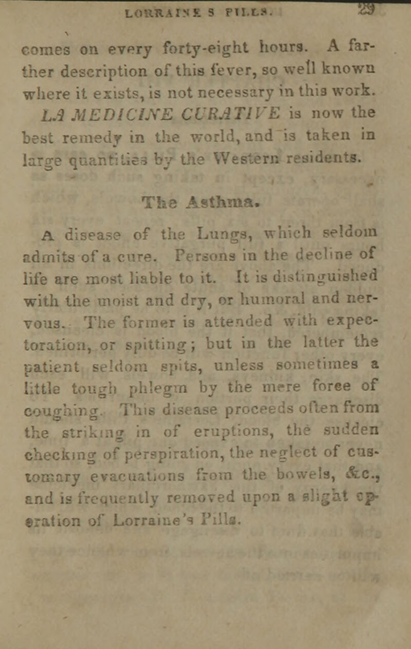 ■ 5 FIM-S ' comes on every forty-eight hours. A far- ther description of this fever, so well known where it exists, is not necessary in this work. L.3 MEDICINE CURATIVE is now the best remedy in I and is taken in Qtft. The Asthma. A disease of -•••doin admits of a rie °f life are most liable to it. It is distinguished with U id dry, or humoral and ner- vous, er is atten xpec- . but in the latter the aea a ie mere force of n from the 61 piration, th >f cus- \ &., •ration of Lorrai