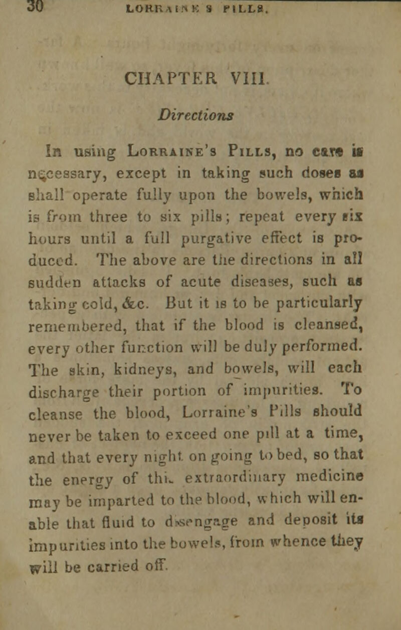 CHAPTER VIII. Directions In using Lorraine's Pills, no car* if necessary, except in taking such doses u shall operate fully upon the bowels, which is from three to six pills; repeat every eix hours until a full purgative effect is pro- duced. The above are tiie directions in all sudden attacks of acute diseases, such as taking co!d,<fec. But it is to be particularly remembered, that if the blood is cleansed, every other function will be duly performed. The skin, kidneys, and bowels, will each discharge their portion of impurities. To cleanse the blood, Lorraine's Pills should never be taken to exceed one pill at a time, and that every niglit. on going to bed, so that the enenry of thL extraordinary medicine may be imparted to the blood, which will en- able that fluid to disengage and deposit its impurities into the bowels, from whence tuey will be carried off.