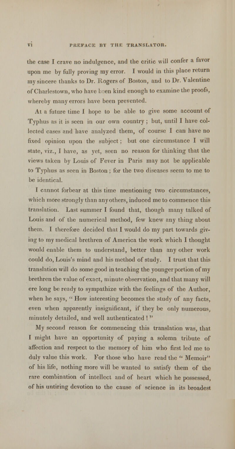 the case I crave no indulgence, and the critic will confer a favor upon me by fully proving my error. I would in this place return my sincere thanks to Dr. Rogers of Boston, and to Dr. Valentine of Charlestown, who have boen kind enough to examine the proofs, whereby many errors have been prevented. At a future time I hope to be able to give some account of Typhus as it is seen in our own country ; but, until I have col- lected cases and have analyzed them, of course I can have no fixed opinion upon the subject; but one circumstance I will state, viz., I have, as yet, seen no reason for thinking that the views taken by Louis of Fever in Paris may not be applicable to Typhus as seen in Boston ; for the two diseases seem to me to be identical. I cannot forbear at this time mentioning two circumstances, which more strongly than any others, induced me to commence this translation. Last summer I found that, though many talked of Louis and of the numerical method, few knew any thing about them. I therefore decided that I would do my part towards giv- ing to my medical brethren of America the work which I thought would enable them to understand, better than any other work could do, Louis's mind and his method of study. I trust that this translation will do some good in teaching the younger portion of my brethren the value of exact, minute observation, and that many will ere long be ready to sympathize with the feelings of the Author, when he says,  How interesting becomes the study of any facts, even when apparently insignificant, if they be only numerous, minutely detailed, and well authenticated !  My second reason for commencing this translation was, that I might have an opportunity of paying a solemn tribute of affection and respect to the memory of him who first led me to duly value this work. For those who have read the  Memoir of his life, nothing more will be wanted to satisfy them of the rare combination of intellect and of heart which he possessed, of his untiring devotion to the cause of science in its broadest