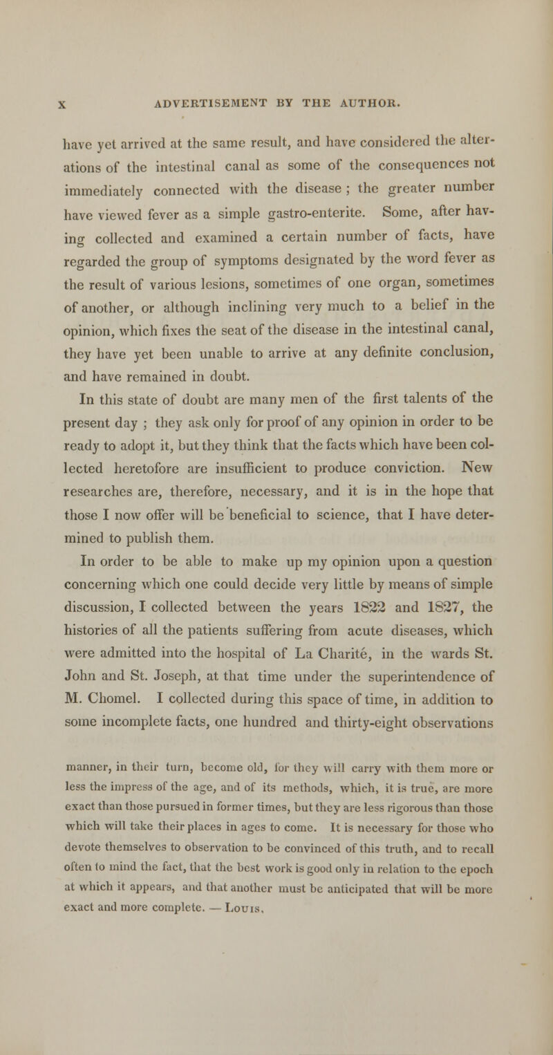 have yet arrived at the same result, and have considered the alter- ations of the intestinal canal as some of the consequences not immediately connected with the disease ; the greater number have viewed fever as a simple gastro-enterite. Some, after hav- ing collected and examined a certain number of facts, have regarded the group of symptoms designated by the word fever as the result of various lesions, sometimes of one organ, sometimes of another, or although inclining very much to a belief in the opinion, which fixes the seat of the disease in the intestinal canal, they have yet been unable to arrive at any definite conclusion, and have remained in doubt. In this state of doubt are many men of the first talents of the present day ; they ask only for proof of any opinion in order to be ready to adopt it, but they think that the facts which have been col- lected heretofore are insufficient to produce conviction. New researches are, therefore, necessary, and it is in the hope that those I now offer will be beneficial to science, that I have deter- mined to publish them. In order to be able to make up my opinion upon a question concerning which one could decide very little by means of simple discussion, I collected between the years 1822 and 1827, the histories of all the patients suffering from acute diseases, which were admitted into the hospital of La Charite, in the wards St. John and St. Joseph, at that time under the superintendence of M. Chomel. I collected during this space of time, in addition to some incomplete facts, one hundred and thirty-eight observations manner, in their turn, become old, lor they will carry with them more or less the impress of the age, and of its methods, which, it is true, are more exact than those pursued in former times, but they are less rigorous than those which will take their places in ages to come. It is necessary for those who devote themselves to observation to be convinced of this truth, and to recall often to mind the fact, that the best work is good only in relation to the epoch at which it appears, and that another must be anticipated that will be more exact and more complete. — Louis,