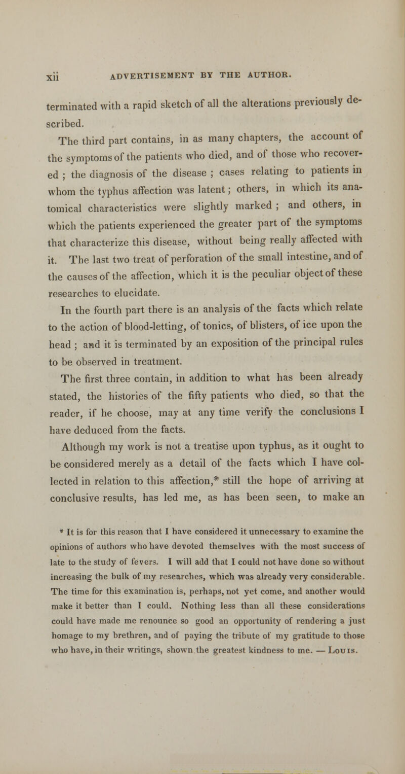 terminated with a rapid sketch of all the alterations previously de- scribed. The third part contains, in as many chapters, the account of the symptoms of the patients who died, and of those who recover- ed ; the diagnosis of the disease ; cases relating to patients in whom the typhus affection was latent; others, in which its ana- tomical characteristics were slightly marked ; and others, m which the patients experienced the greater part of the symptoms that characterize this disease, without being really affected with it. The last two treat of perforation of the small intestine, and of the causes of the affection, which it is the peculiar object of these researches to elucidate. In the fourth part there is an analysis of the facts which relate to the action of blood-letting, of tonics, of blisters, of ice upon the head ; and it is terminated by an exposition of the principal rules to be observed in treatment. The first three contain, in addition to what has been already stated, the histories of the fifty patients who died, so that the reader, if he choose, may at any time verify the conclusions I have deduced from the facts. Although my work is not a treatise upon typhus, as it ought to be considered merely as a detail of the facts which I have col- lected in relation to this affection,* still the hope of arriving at conclusive results, has led me, as has been seen, to make an ♦ It is for this reason that I have considered it unnecessary to examine the opinions of authors who have devoted themselves with the most success of late to the study of fevers. I will add that I could not have done so without increasing the bulk of my researches, which was already very considerable. The time for this examination is, perhaps, not yet come, and another would make it better than I could. Nothing less than all these considerations could have made me renounce so good an opportunity of rendering a just homage to my brethren, and of paying the tribute of my gratitude to those who have, in their writings, shown the greatest kindness to me. —Louis.