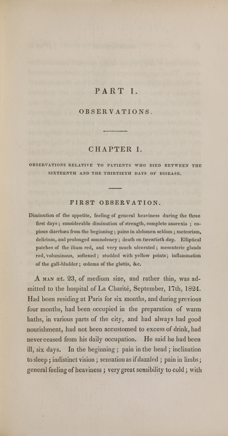 PART I. OBSERVATIONS CHAPTER I. OBSERVATIONS RELATIVE TO PATIENTS WHO DIED BETWEEN THE SIXTEENTH AND THE THIRTIETH DAYS OF DISEASE. FIRST OBSERVATION. Diminution of the appetite, feeling of general heaviness during the three first days; considerable diminution of strength, complete anorexia ; co- pious diarrhoea from the beginning ; pains in abdomen seldom ; meteorism, delirium, and prolonged somnolency; death on twentieth day. Elliptical patches of the ilium red, and very much ulcerated ; mesenteric glands red, voluminous, softened; studded with yellow points; inflammation of the gall-bladder; cedema of the glottis, &,c. A MAN aet. 23, of medium size, and rather thin, was ad- mitted to the hospital of La Charite, September, 17th, 1824. Had been residing at Paris for six months, and during previous four months, had been occupied in the preparation of warm baths, in various parts of the city, and had always had good nourishment, had not been accustomed to excess of drink, had never ceased from his daily occupation. He said he had been ill, six days. In the beginning ; pain in the head ; inchnation to sleep; indistinct vision ; sensation as if dazzled ; pain in limbs; general feeling of heaviness ; very great sensibility to cold; with