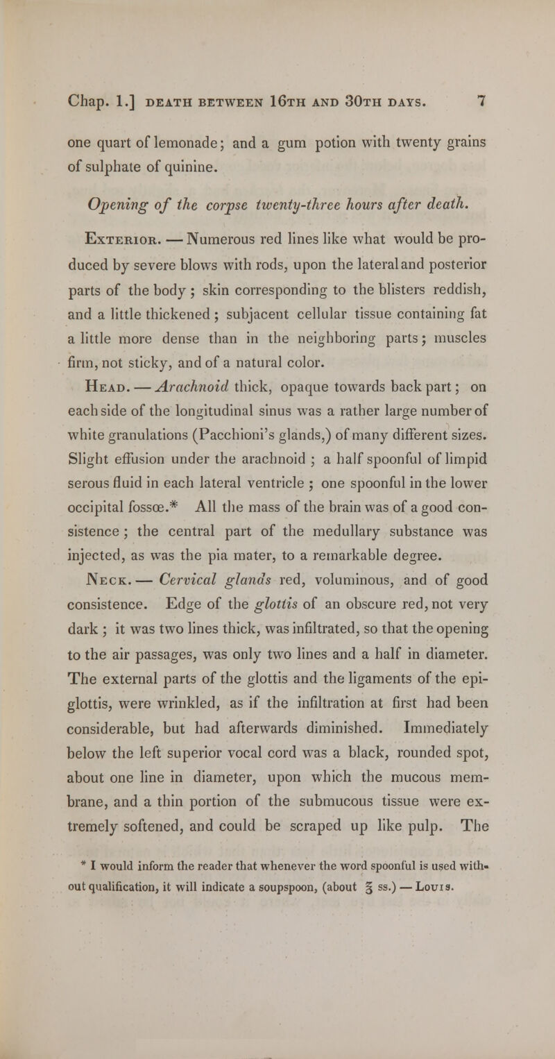 one quart of lemonade; and a gum potion with twenty grains of sulphate of quinine. Opening of the corpse twenty-three hours after death. Exterior. — Numerous red lines like what would be pro- duced by severe blows with rods, upon the lateral and posterior parts of the body ; skin corresponding to the blisters reddish, and a little thickened ; subjacent cellular tissue containing fat a little more dense than in the neighboring parts; muscles firm, not sticky, and of a natural color. Head. — Arachnoid th\ck, opaque towards back part; on each side of the longitudinal sinus was a rather large number of white granulations (Pacchioni's glands,) of many different sizes. Slight effusion under the arachnoid ; a half spoonful of limpid serous fluid in each lateral ventricle ; one spoonful in the lower occipital fossoe.* All the mass of the brain was of a good con- sistence ; the central part of the medullary substance was injected, as was the pia mater, to a remarkable degree. Neck. — Cervical glands red, voluminous, and of good consistence. Edge of the glottis of an obscure red, not very dark ; it was two lines thick, was infiltrated, so that the opening to the air passages, was only two lines and a half in diameter. The external parts of the glottis and the ligaments of the epi- glottis, were wrinkled, as if the infiltration at first had been considerable, but had afterwards diminished. Immediately below the left superior vocal cord was a black, rounded spot, about one line in diameter, upon which the mucous mem- brane, and a thin portion of the submucous tissue were ex- tremely softened, and could be scraped up like pulp. The * I would inform the reader that whenever the word spoonful is used with- out qualification, it will indicate a soupspoon, (about § ss.) — Louis.