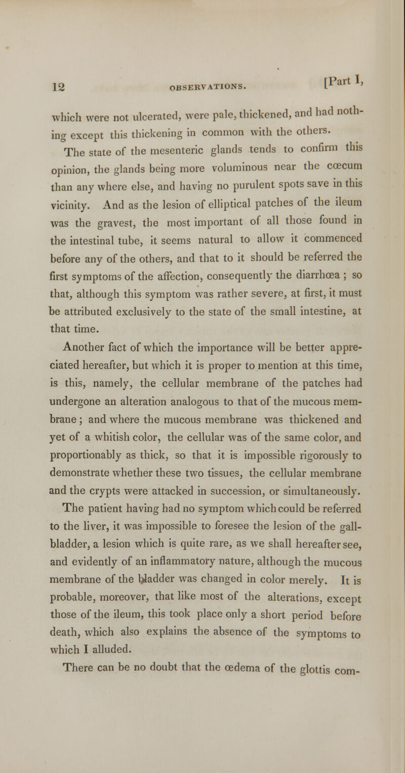 which were not ulcerated, were pale, thickened, and had noth- ing except this thickening in common with the others. The state of the mesenteric glands tends to confirm this opinion, the glands being more voluminous near the ccecum than any where else, and having no purulent spots save m this vicinity. And as the lesion of elliptical patches of the ileum was the gravest, the most important of all those found in the intestinal tube, it seems natural to allow it commenced before any of the others, and that to it should be referred the first symptoms of the affection, consequently the diarrhoea ; so that, although this symptom was rather severe, at first, it must be attributed exclusively to the state of the small intestine, at that time. Another fact of which the importance will be better appre- ciated hereafter, but which it is proper to mention at this time, is this, namely, the cellular membrane of the patches had undergone an alteration analogous to that of the mucous mem- brane ; and where the mucous membrane was thickened and yet of a whitish color, the cellular was of the same color, and proportionably as thick, so that it is impossible rigorously to demonstrate whether these two tissues, the cellular membrane and the crypts were attacked in succession, or simultaneously. The patient having had no symptom which could be referred to the liver, it was impossible to foresee the lesion of the gall- bladder, a lesion which is quite rare, as we shall hereafter see, and evidently of an inflammatory nature, although the mucous membrane of the bladder was changed in color merely. It is probable, moreover, that like most of the alterations, except those of the ileum, this took place only a short period before death, which also explains the absence of the symptoms to which I alluded. There can be no doubt that the oedema of the glottis com-