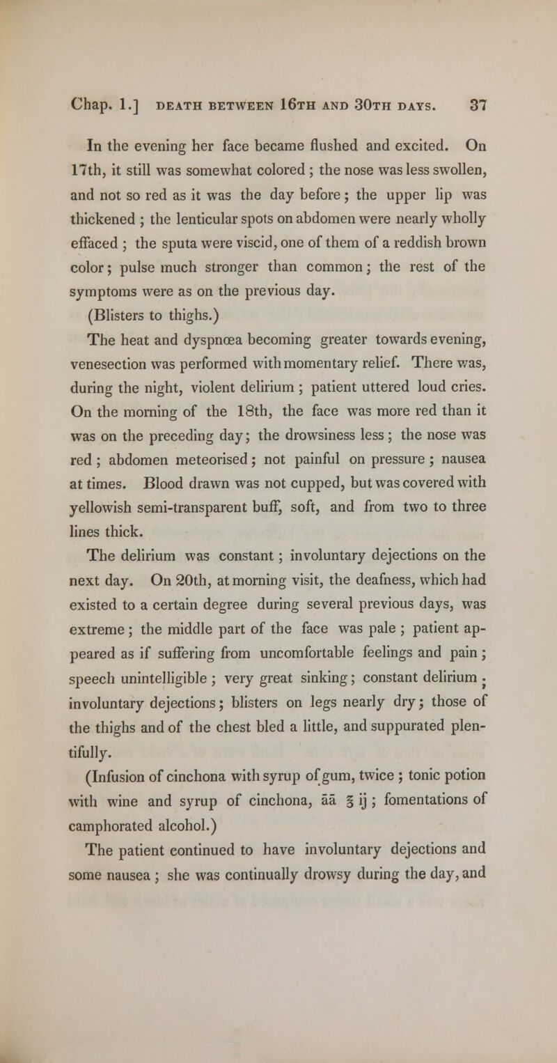 In the evening her face became flushed and excited. On 17th, it still was somewhat colored ; the nose was less swollen, and not so red as it was the day before; the upper lip was thickened ; the lenticular spots on abdomen were nearly wholly effaced ; the sputa were viscid, one of them of a reddish brown color; pulse much stronger than common j the rest of the symptoms were as on the previous day. (Blisters to thighs.) The heat and dyspnoea becoming greater towards evening, venesection was performed with momentary relief. There was, during the night, violent delirium ; patient uttered loud cries. On the morning of the 18th, the face was more red than it was on the preceding day; the drowsiness less; the nose was red; abdomen meteorised; not painful on pressure; nausea at times. Blood drawn was not cupped, but was covered with yellowish semi-transparent buff, soft, and from two to three lines thick. The delirium was constant; involuntary dejections on the next day. On 20th, at morning visit, the deafness, which had existed to a certain degree during several previous days, was extreme ; the middle part of the face was pale ; patient ap- peared as if suffering from uncomfortable feelings and pain ; speech unintelligible ; very great sinking; constant delirium • involuntary dejections; blisters on legs nearly dry; those of the thighs and of the chest bled a little, and suppurated plen- tifully. (Infusion of cinchona with syrup of gum, twice ; tonic potion with wine and syrup of cinchona, aa § ij ; fomentations of camphorated alcohol.) The patient continued to have involuntary dejections and some nausea ; she was continually drowsy during the day, and