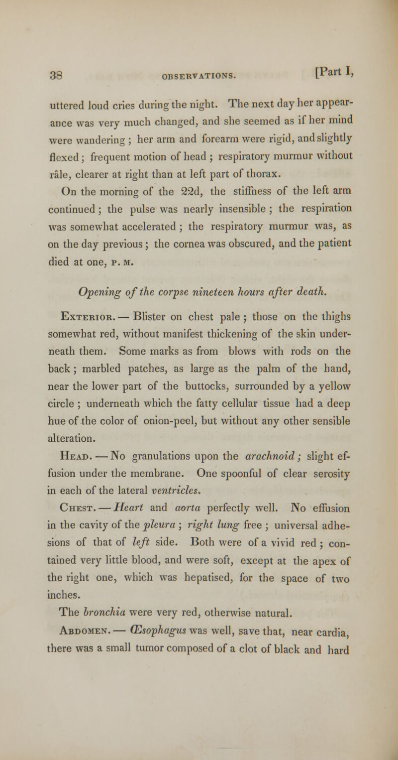 uttered loud cries during the night. The next day her appear- ance was very much changed, and she seemed as if her mind were wandering ; her arm and forearm were rigid, andshghtly flexed; frequent motion of head ; respiratory murmur without rale, clearer at right than at left part of thorax. On the morning of the 22d, the stiffness of the left arm continued; the pulse was nearly insensible ; the respiration was somewhat accelerated ; the respiratory murmur was, as on the day previous; the cornea was obscured, and the patient died at one, p. m. Opening of the corpse nineteen hours after death. Exterior. — Blister on chest pale ; those on the thighs somewhat red, without manifest thickening of the skin under- neath them. Some marks as from blows with rods on the back; marbled patches, as large as the palm of the hand, near the lower part of the buttocks, surrounded by a yellow circle ; underneath which the fatty cellular tissue had a deep hue of the color of onion-peel, but without any other sensible alteration. Head.—No granulations upon the arachnoid; slight ef- fusion under the membrane. One spoonful of clear serosity in each of the lateral ventricles. Chest. — Heart and aorta perfectly well. No effusion in the cavity of the -pleura ; right lung free ; universal adhe- sions of that of left side. Both were of a vivid red ; con- tained very little blood, and were soft, except at the apex of the right one, which was hepatised, for the space of two inches. The bronchia were very red, otherwise natural. Abdomen. — (Esophagus was well, save that, near cardia, there was a small tumor composed of a clot of black and hard