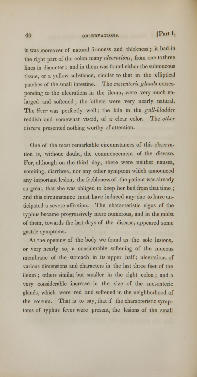 it was moreover of natural firmness and thickness ; it had in the riffht part of the colon vazny ulcerations, from onetothree lines in diameter; and in them was found either the submucous tissue, or a yellow substance, similar to that in the elliptical patches of the small intestine. The mesenteric glands corres- ponding to the ulcerations in the ileum, were very much en- larged and softened ; the others were very nearly natural. The liver was perfectly well; the bile in the gall-bladder reddish and somewhat viscid, of a clear color. The other viscera presented nothing worthy of attention. One of the most remarkable circumstances of this observa- tion is, without doubt, the commencement of the disease. For, although on the third day, there were neither nausea, vomiting, diarrhoea, nor any other symptom which announced any important lesion, the feebleness of the patient was already so great, that she was obliged to keep her bed from that time ; and this circumstance must have induced any one to have an- ticipated a severe affection. The characteristic signs of the typhus became progressively more numerous, and in the midst of them, towards the last days of the disease, appeared some gastric symptoms. At the opening of the body we found as the sole lesions, or very nearly so, a considerable softening of the mucous membrane of the stomach in its upper half; ulcerations of various dimensions and characters in the last three feet of the ileum ; others similar but smaller in the right colon ; and a very considerable increase in the size of the mesenteric glands, which were red and softened in the neighborhood of the coecum. That is to say, that if the characteristic symp- toms of typhus fever were present, the lesions of the small