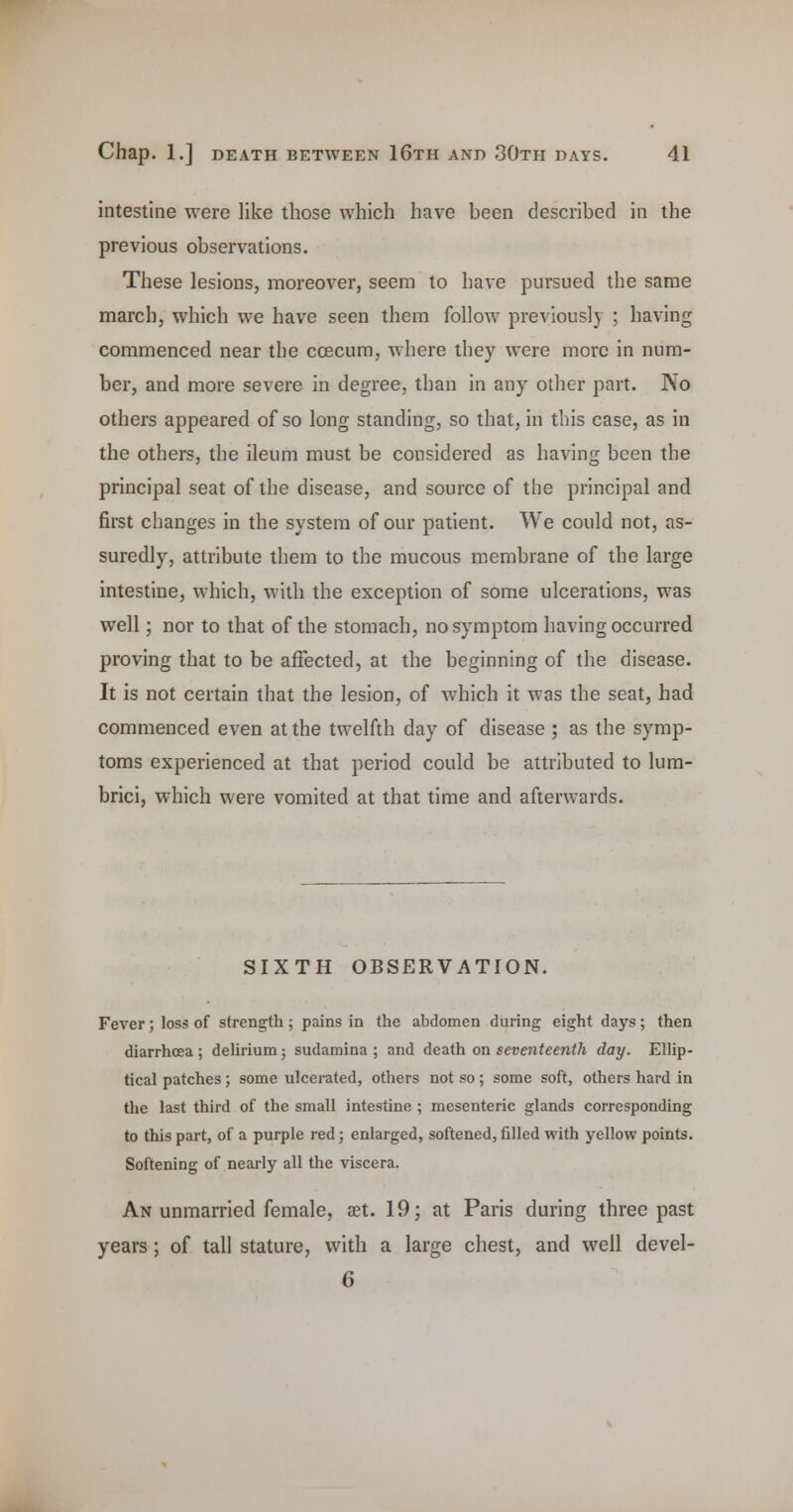 intestine were like those which have been described in the previous observations. These lesions, moreover, seem to have pursued the same march, which we have seen them follow previously ; having commenced near the coecum, where they were more in num- ber, and more severe in degree, than in any other part. No others appeared of so long standing, so that, in this case, as in the others, the ileum must be considered as having been the principal seat of the disease, and source of the principal and first changes in the system of our patient. We could not, as- suredly, attribute them to the mucous membrane of the large intestine, which, with the exception of some ulcerations, was well; nor to that of the stomach, no symptom having occurred proving that to be affected, at the beginning of the disease. It is not certain that the lesion, of which it was the seat, had commenced even at the twelfth day of disease ; as the symp- toms experienced at that period could be attributed to lum- brici, which were vomited at that time and afterwards. SIXTH OBSERVATION. Fever; loss of strength; pains in the abdomen during eight days; then diarrhoea ; delirium; sudamina ; and death on seventeenth day. Ellip- tical patches; some ulcerated, others not so; some soft, others hard in the last third of the small intestine ; mesenteric glands corresponding to this part, of a purple red; enlarged, softened, filled with yellow points. Softening of nearly all the viscera. An unmarried female, at. 19; at Paris during three past years; of tall stature, vs^ith a large chest, and well devel- 6