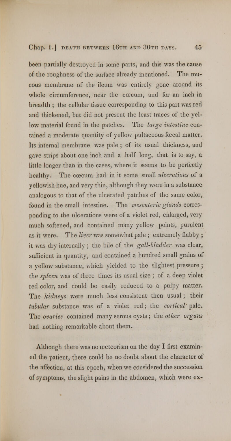 been partially destroyed in some parts, and this was the cause of the roughness of the surface already mentioned. The mu- cous membrane of the ileum was entirely gone around its whole circumference, near the coecura, and for an inch in breadth ; the cellular tissue corresponding to this part was red and thickened, but did not present the least traces of the yel- low material found in the patches. The large intestine con- tained a moderate quantity of yellow pultaceous fcecal matter. Its internal membrane was pale ; of its usual thickness, and gave strips about one inch and a half long, that is to say, a little longer than in the cases, where it seems to be perfectly healthy. The coecum had in it some small ulcerations of a yellowish hue, and very thin, although they were in a substance analogous to that of the ulcerated patches of the same color, found in the small intestine. The mesenteric glands corres- ponding to the ulcerations were of a violet red, enlarged, very much softened, and contained many yellow points, purulent as it were. The liver was somewhat pale ; extremely flabby ; it was dry internally; the bile of the gall-bladder was clear, sufficient in quantity, and contained a hundred small grains of a yellow substance, which yielded to the slightest pressure ; the spleen was of three times its usual size ; of a deep violet red color, and could be easily reduced to a pulpy matter. The Icidneys were much less consistent then usual; their tubular substance was of a violet red; the cortical' pale. The ovaries contained many serous cysts; the other organs had nothing remarkable about them. Although there was no meteorism on the day I first examin- ed the patient, there could be no doubt about the character of the affection, at this epoch, when we considered the succession of symptoms, the slight pains in the abdomen, which were ex-