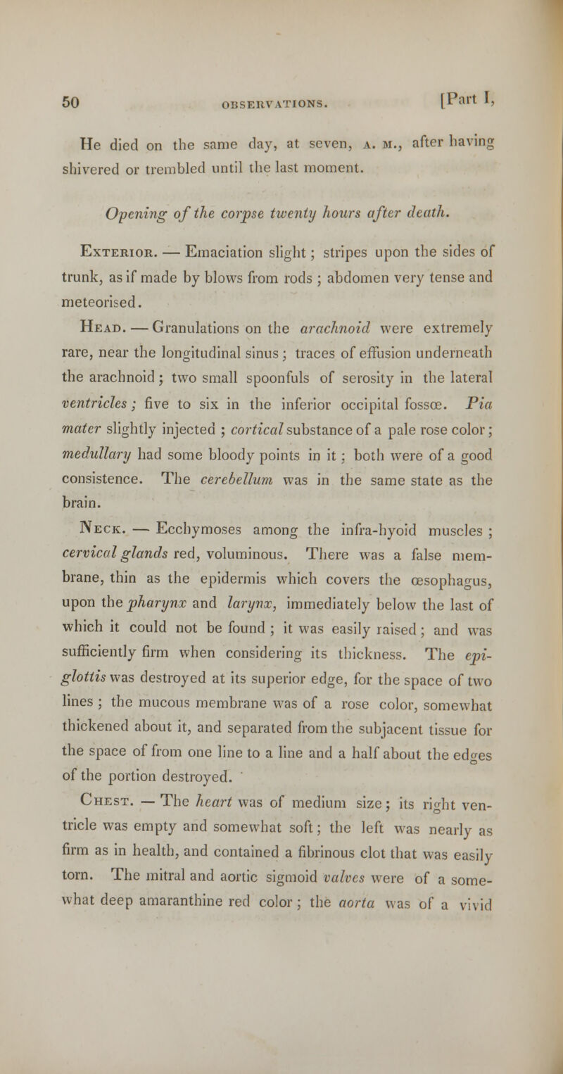 He died on the same day, at seven, a. m., after having shivered or trembled until the last moment. Opening of the corpse twenty hours after death. Exterior. — Emaciation slight; stripes upon the sides of trunk, as if made by blows from rods ; abdomen very tense and meteorised. Head.—Granulations on the arachnoid were extremely rare, near the longitudinal sinus ; traces of effusion underneath the arachnoid; two small spoonfuls of serosity in the lateral ventricles; five to six in the inferior occipital fossoe. Pia mater slightly injected ; cortical substance of a pale rose color; medullary had some bloody points in it; both were of a good consistence. The cerebellum was in the same state as the brain. Neck. — Ecchymoses among the infra-hyoid muscles ; cervical glands red, volum'mous. There was a false mem- brane, thin as the epidermis which covers the oesophagus, upon the pharynx and larynx, immediately below the last of which it could not be found ; it was easily raised; and was sufficiently firm when considering its thickness. The epi- glottis was destroyed at its superior edge, for the space of two lines ; the mucous membrane was of a rose color, somewhat thickened about it, and separated from the subjacent tissue for the space of from one line to a line and a half about the edges of the portion destroyed.  Chest. — The heai-t was of medium size; its right ven- tricle was empty and somewhat soft; the left was nearly as firm as in health, and contained a fibrinous clot that was easily torn. The mitral and aortic sigmoid valves were of a some- what deep amaranthine red color; the aorta was of a vivid