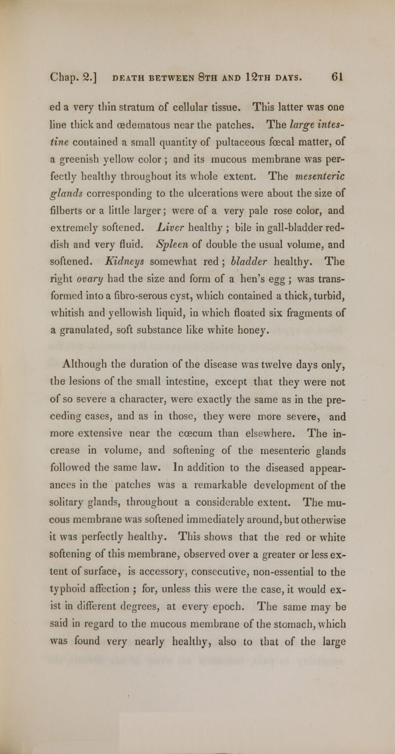 ed a v^ery thin stratum of cellular tissue. This latter was one line thick and (Edematous near the patches. The large intes- tine contained a small quantity of pultaceous foecal matter, of a greenish yellow color ; and its mucous membrane was per- fectly healthy throughout its whole extent. The mesenteric glands corresponding to the ulcerations were about the size of filberts or a little larger; were of a very pale rose color, and extremely softened, hiver healthy ; bile in gall-bladder red- dish and very fluid. Spleen of double the usual volume, and softened. Kidneys somewhat red; bladder healthy. The right ovary had the size and form of a hen's egg ; was trans- formed into a fibro-serous cyst, which contained a thick, turbid, whitish and yellowish liquid, in which floated six fragments of a granulated, soft substance hke white honey. Although the duration of the disease was twelve days only, the lesions of the small intestine, except that they were not of so severe a character, were exactly the same as in the pre- ceding cases, and as in those, they were more severe, and more extensive near the coecum than elsewhere. The in- crease in volume, and softening of the mesenteric glands followed the same law. In addition to the diseased appear- ances in the patches was a remarkable development of the solitary glands, throughout a considerable extent. The mu- cous membrane was softened immediately around, but otherwise it was perfectly healthy. This shows that the red or white softening of this membrane, observed over a greater or less ex- tent of surface, is accessory, consecutive, non-essential to the typhoid affection ; for, unless this were the case, it would ex- ist in different degrees, at every epoch. The same may be said in regard to the mucous membrane of the stomach, which was found very nearly healthy, also to that of the large