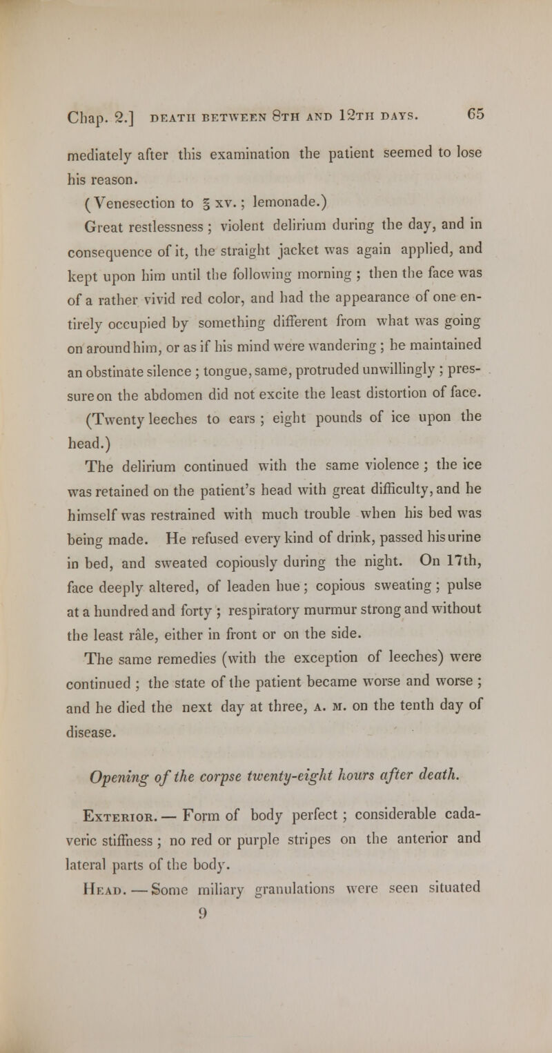 mediately after this examination the patient seemed to lose his reason. (Venesection to § xv.; lemonade.) Great restlessness ; violent delirium during the day, and in consequence of it, the straight jacket was again applied, and kept upon him until the following morning ; then the face was of a rather vivid red color, and had the appearance of one en- tirely occupied by something different from what was going on around him, or as if his mind were wandering; be maintained an obstinate silence ; tongue, same, protruded unwiUingly ; pres- sure on the abdomen did not excite the least distortion of face. (Twenty leeches to ears ; eight pounds of ice upon the head.) The delirium continued with the same violence ; the ice was retained on the patient's head with great difficulty, and he himself was restrained with much trouble when his bed was being made. He refused every kind of drink, passed his urine in bed, and sweated copiously during the night. On 17th, face deeply altered, of leaden hue ; copious sweating ; pulse at a hundred and forty ; respiratory murmur strong and without the least rale, either in front or on the side. The same remedies (with the exception of leeches) were continued ; the state of the patient became worse and worse ; and he died the next day at three, a. m. on the tenth day of disease. Opening of the corpse twenty-eight hours after death. Exterior. — Form of body perfect ; considerable cada- veric stiffness; no red or purple stripes on the anterior and lateral parts of the body. Head.—Some miliary granulations were seen situated 9