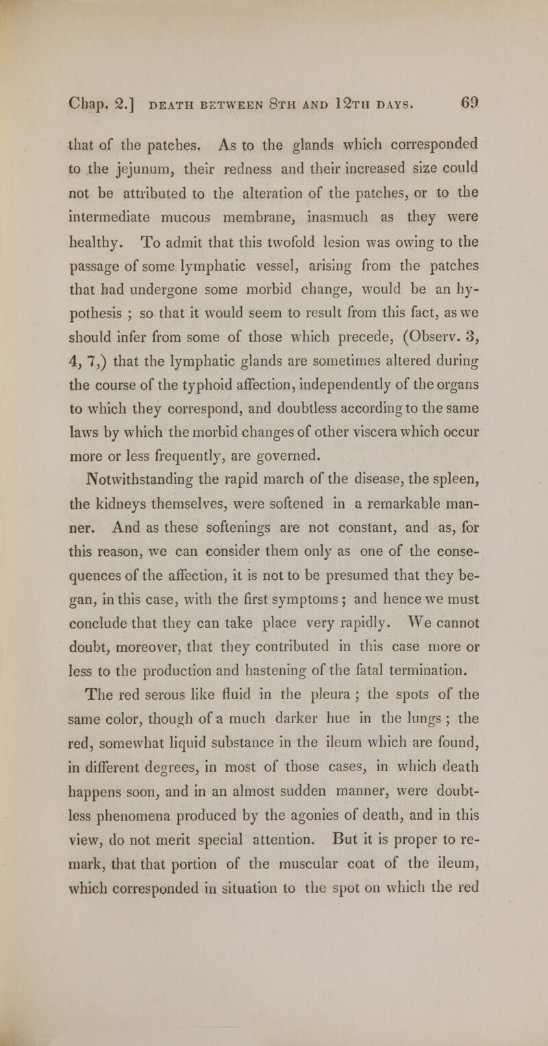 that of the patches. As to the glands which corresponded to the jejunum, their redness and their increased size could not be attributed to the alteration of the patches, or to the intermediate mucous membrane, inasmuch as they were healthy. To admit that this twofold lesion was owing to the passage of some lymphatic vessel, arising from the patches that had undergone some morbid change, would be an hy- pothesis ; so that it would seem to result from this fact, as we should infer from some of those which precede, (Observ. 3, 4, 7,) that the lymphatic glands are sometimes altered during the course of the typhoid affection, independently of the organs to which they correspond, and doubtless according to the same laws by which the morbid changes of other viscera which occur more or less frequently, are governed. Notwithstanding the rapid march of the disease, the spleen, the kidneys themselves, were softened in a remarkable man- ner. And as these softenings are not constant, and as, for this reason, we can consider them only as one of the conse- quences of the affection, it is not to be presumed that they be- gan, in this case, with the first symptoms; and hence we must conclude that they can take place very rapidly. We cannot doubt, moreover, that they contributed in this case more or less to the production and hastening of the fatal termination. The red serous like fluid in the pleura ; the spots of the same color, though of a much darker hue in the lungs ; the red, somewhat liquid substance in the ileum which are found, in different degrees, in most of those cases, in which death happens soon, and in an almost sudden manner, were doubt- less phenomena produced by the agonies of death, and in this view, do not merit special attention. But it is proper to re- mark, that that portion of the muscular coat of the ileum, which corresponded in situation to the spot on which the red