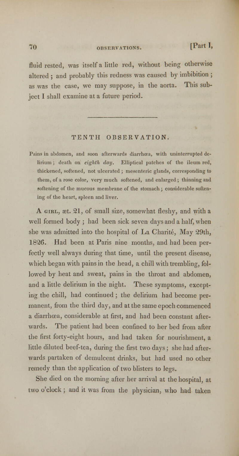 fluid rested, was itself a little red, without being otherwise altered ; and probably this redness was caused by imbibition ; as was the case, we may suppose, in the aorta. This sub- ject I shall examine at a future period. TENTH OBSERVATION. Pains in abdomen, and soon afterwards diarrhoea, with uninterrupted de- lirium ; death on eighth day. Elliptical patches of the ileum red, thickened, softened, not ulcerated ; mesenteric glands, corresponding to them, of a rose color, very much softened, and enlarged ; thinning and softening of the mucous membrane of the stomach; considerable soften- ing of the heart, spleen and liver. A GIRL, set. 21, of small size, somewhat fleshy, and with a well formed body ; had been sick seven days and a half, when she was admitted into the hospital of La Charite, May 29th, 1826. Had been at Paris nine months, and had been per- fectly well always during that time, until the present disease, which began with pains in the head, a chill with trembling, fol- lowed by heat and sweat, pains in the throat and abdomen, and a little delirium in the night. These symptoms, except- ing the chill, had continued; the delirium had become per- manent, from the third day, and at the same epoch commenced a diarrhoea, considerable at first, and had been constant after- wards. The patient had been confined to her bed from after the first forty-eight hours, and had taken for nourishment, a little diluted beef-tea, during the first two days; she had after- wards partaken of demulcent drinks, but had used no other remedy than the application of two blisters to legs. She died on the morning after her arrival at the hospital, at two o'clock; and it was from the physician, who had taken