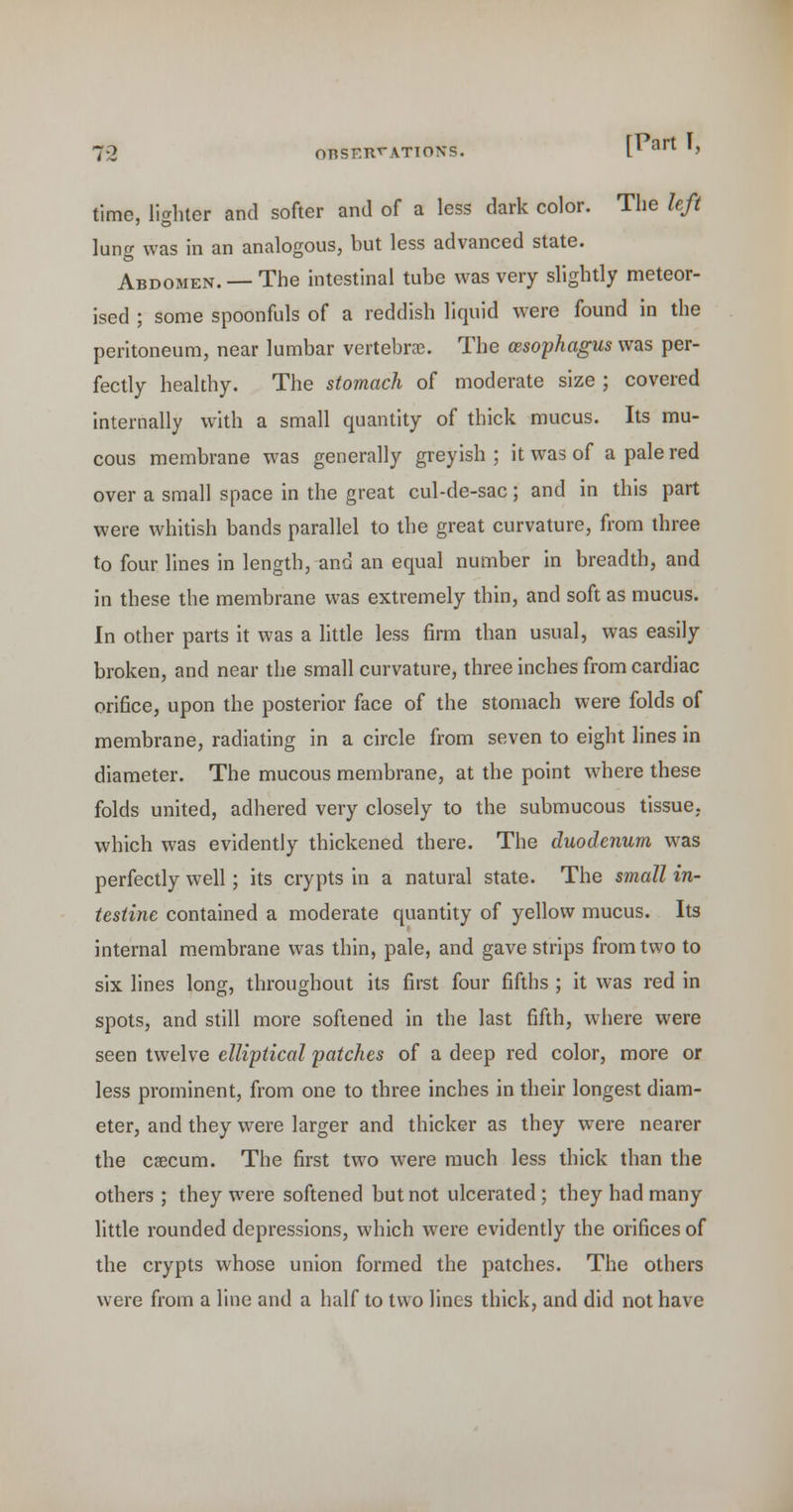 [Part I, time, lighter and softer and of a less dark color. The left lung was in an analogous, but less advanced state. Abdomen. — The intestinal tube was very slightly meteor- ised ; some spoonfuls of a reddish liquid were found in the peritoneum, near lumbar vertebra?. The oesophagus was per- fectly healthy. The stomach of moderate size ; covered Internally with a small quantity of thick mucus. Its mu- cous membrane was generally greyish ; it was of a pale red over a small space in the great cul-de-sac; and in this part were whitish bands parallel to the great curvature, from three to four lines in length, and an equal number in breadth, and in these the membrane was extremely thin, and soft as mucus. In other parts it was a little less firm than usual, was easily broken, and near the small curvature, three inches from cardiac orifice, upon the posterior face of the stomach were folds of membrane, radiating in a circle from seven to eight lines in diameter. The mucous membrane, at the point where these folds united, adhered very closely to the submucous tissue, which was evidently thickened there. The duodenum was perfectly well; its crypts in a natural state. The small in- testine contained a moderate quantity of yellow mucus. Its internal membrane was thin, pale, and gave strips from two to six lines long, throughout its first four fifths ; it was red in spots, and still more softened in the last fifth, where were seen twelve elliptical patches of a deep red color, more or less prominent, from one to three inches in their longest diam- eter, and they were larger and thicker as they were nearer the caecum. The first two were much less thick than the others ; they were softened but not ulcerated ; they had many little rounded depressions, which were evidently the orifices of the crypts whose union formed the patches. The others were from a line and a half to two lines thick, and did not have