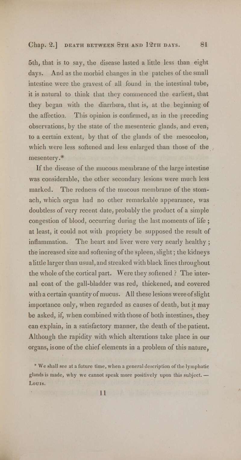 5th, that is to say, the disease lasted a little less than eight days. And as the morbid changes in tlie patches of the small intestine were the gravest of all found in the intestinal tube, it is natural to think that they commenced the earhest, that they began with the diarrhcea, that is, at the beginning of the affection. This opinion is confirmed, as in the preceding observations, by the state of the mesenteric glands, and even, to a certain extent, by that of the glands of the mesocolon, which were less softened and less enlarged than those of the mesentery.* If the disease of the mucous membrane of the large intestine was considerable, the other secondary lesions were much less marked. The redness of the mucous membrane of the stom- ach, which organ had no other remarkable appearance, was doubtless of very recent date, probably the product of a simple congestion of blood, occurring during the last moments of life ; at least, it could not with propriety be supposed the result of inflammation. The heart and liver were very nearly healthy ; the increased size and softening of the spleen, shght; the kidneys a little larger than usual, and streaked with black lines throughout the whole of the cortical part. Were they softened ? The inter- nal coat of the gall-bladder was red, thickened, and covered with a certain quantity of mucus. All these lesions were of slight importance only, when regarded as causes of death, but it may be asked, if, when combined with those of both intestines, they can explain, in a satisfactory manner, the death of the patient. Although the rapidity with which alterations take place in our organs, isone of the chief elements in a problem of this nature, * We shall see at a future time, when a general description of the lymphatic glands is made, why we cannot speak more positively upon this subject. — Louis. 11
