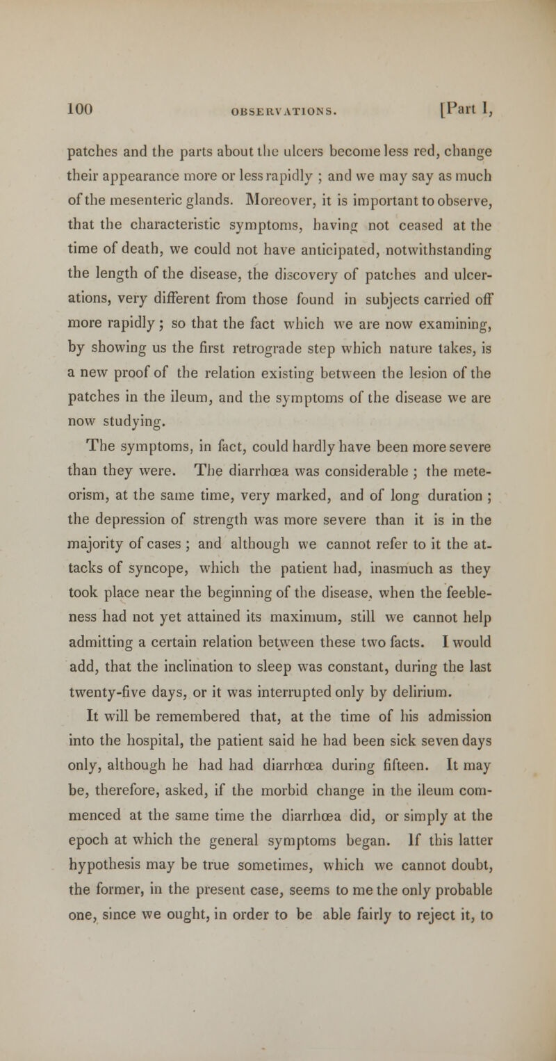 patches and the parts about the ulcers become less red, change their appearance more or less rapidly ; and we may say as much of the mesenteric glands. Moreover, it is important to observe, that the characteristic symptoms, having not ceased at the time of death, we could not have anticipated, notwithstanding the length of the disease, the discovery of patches and ulcer- ations, very different from those found in subjects carried off more rapidly; so that the fact which we are now examining, by showing us the first retrograde step which nature takes, is a new proof of the relation existing between the lesion of the patches in the ileum, and the symptoms of the disease we are now studying. The symptoms, in fact, could hardly have been more severe than they were. The diarrhoea was considerable ; the mete- orism, at the same time, very marked, and of long duration ; the depression of strength was more severe than it is in the majority of cases ; and although we cannot refer to it the at- tacks of syncope, which the patient had, inasmuch as they took place near the beginning of the disease, when the feeble- ness had not yet attained its maximum, still we cannot help admitting a certain relation between these two facts. I would add, that the inclination to sleep was constant, during the last twenty-five days, or it was interrupted only by delirium. It will be remembered that, at the time of his admission into the hospital, the patient said he had been sick seven days only, although he had had diarrhoea during fifteen. It may be, therefore, asked, if the morbid change in the ileum com- menced at the same time the diarrhoea did, or simply at the epoch at which the general symptoms began. If this latter hypothesis may be true sometimes, which we cannot doubt, the former, in the present case, seems to me the only probable one, since we ought, in order to be able fairly to reject it, to