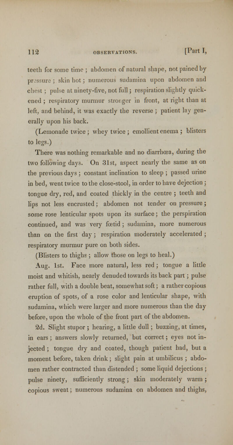 teeth for some time ; abdomen of natural shape, not pained by pressure ; skin hot; numerous sudamina upon abdomen and chest ; pulse at ninety-five, not full; respiration slightly quick- ened ; respiratory murmur stronger in front, at right than at left, and behind, it was exactly the reverse ; patient lay gen- erally upon his back. (Lemonade twice ; whey twice ; emollient enema ; blisters to legs.) There was nothing remarkable and no diarrhoea, during the two following days. On 31st, aspect nearly the same as on the previous days ; constant inclination to sleep ; passed urine in bed, went twice to the close-stool, in order to have dejection ; tongue dry, red, and coated thickly in the centre ; teeth and lips not less encrusted; abdomen not tender on pressure; some rose lenticular spots upon its surface; the perspiration continued, and was very foetid ; sudamina, more numerous than on the first day; respiration moderately accelerated ; respiratory murmur pure on both sides. (Blisters to thighs ; allow those on legs to heal.) Aug. 1st. Face more natural, less red ; tongue a little moist and whitish, nearly denuded towards its back part; pulse rather full, with a double beat, somewhat soft; a rather copious eruption of spots, of a rose color and lenticular shape, with sudamina, which were larger and more numerous than the day before, upon the whole of the front part of the abdomen. 2d. Slight stupor ; hearing, a little dull; buzzing, at times, in ears ; answers slowly returned, but correct; eyes not in- jected ; tongue dry and coated, though patient had, but a moment before, taken drink; slight pain at umbilicus ; abdo- men rather contracted than distended ; some liquid dejections ; pulse ninety, sufficiently strong; skin moderately warm ; copious sweat; numerous sudamina on abdomen and thighs.