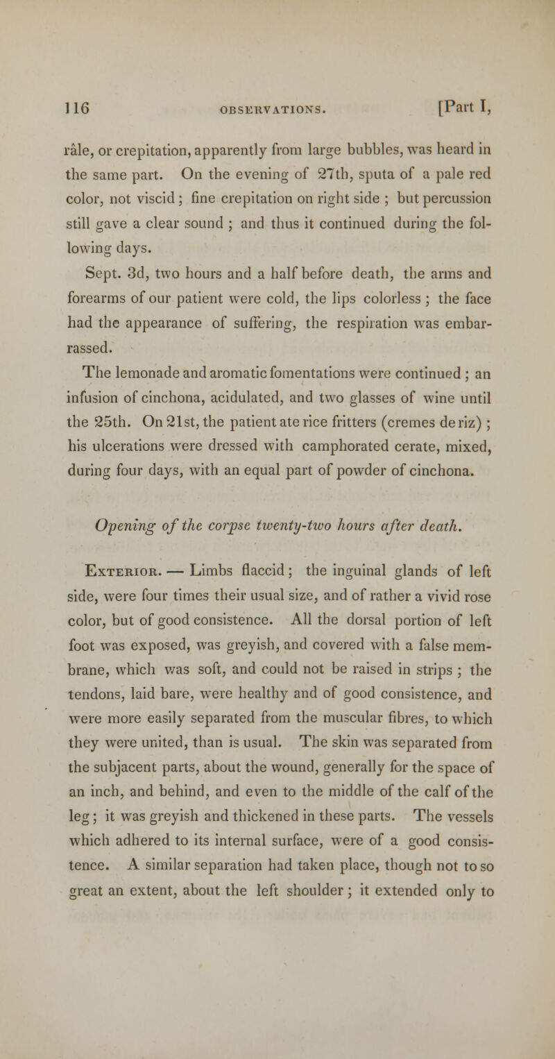 rale, or crepitation, apparently from large bubbles, was heard in the same part. On the evening of 27th, sputa of a pale red color, not viscid; fine crepitation on right side ; but percussion still gave a clear sound ; and thus it continued during the fol- lowing days. Sept. 3d, two hours and a half before death, the arms and forearms of our patient were cold, the lips colorless ; the face had the appearance of suffering, the respiration was embar- rassed. The lemonade and aromatic fomentations were continued ; an infusion of cinchona, acidulated, and two glasses of wine until the 25th. On 21st, the patient ate rice fritters (cremes de riz) ; his ulcerations were dressed with camphorated cerate, mixed, during four days, with an equal part of powder of cinchona. Opening of the corpse twenty-two hours after death. Exterior. — Limbs flaccid ; the inguinal glands of left side, were four times their usual size, and of rather a vivid rose color, but of good consistence. All the dorsal portion of left foot was exposed, was greyish, and covered with a false mem- brane, which v/as soft, and could not be raised in strips ; the tendons, laid bare, were healthy and of good consistence, and were more easily separated from the muscular fibres, to which they were united, than is usual. The skin was separated from the subjacent parts, about the wound, generally for the space of an inch, and behind, and even to the middle of the calf of the leg; it was greyish and thickened in these parts. The vessels which adhered to its internal surface, were of a good consis- tence. A similar separation had taken place, though not to so great an extent, about the left shoulder; it extended only to