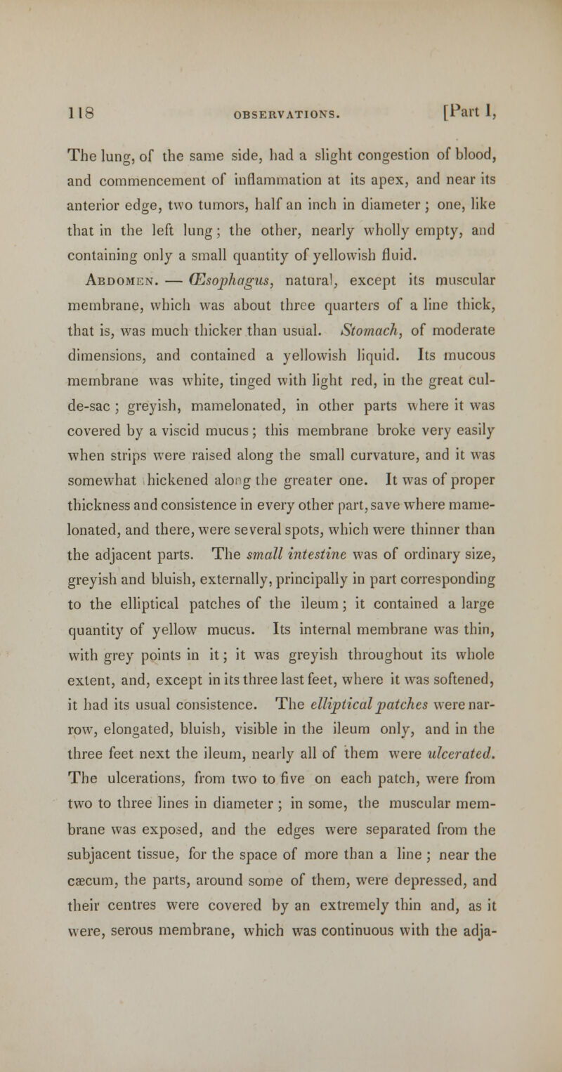 The lung, of the same side, had a shght congestion of blood, and commencement of inflammation at its apex, and near its anterior edge, two tumors, half an inch in diameter; one, like that in the left lung; the other, nearly wholly empty, and containing only a small quantity of yellowish fluid. Abdomen. — Oesophagus, natural, except its muscular membrane, which was about three quarters of a line thick, that is, was much thicker than usual. Stomach, of moderate dimensions, and contained a yellowish liquid. Its mucous membrane was white, tinged with light red, in the great cul- de-sac ; greyish, mamelonated, in other parts where it was covered by a viscid mucus; this membrane broke very easily when strips were raised along the small curvature, and it was somewhat hickened along the greater one. It was of proper thickness and consistence in every other part, save where mame- lonated, and there, were several spots, which were thinner than the adjacent parts. The small intestine was of ordinary size, greyish and bluish, externally, principally in part corresponding to the elliptical patches of the ileum; it contained a large quantity of yellow mucus. Its internal membrane was thin, with grey points in it; it was greyish throughout its whole extent, and, except in its three last feet, where it was softened, it had its usual consistence. The elliptical patches were nar- row^, elongated, bluish, visible in the ileum only, and in the three feet next the ileum, nearly all of them were ulcerated. The ulcerations, from two to five on each patch, were from two to three lines in diameter ; in some, the muscular mem- brane was exposed, and the edges were separated from the subjacent tissue, for the space of more than a line ; near the caecum, the parts, around some of them, were depressed, and their centres were covered by an extremely thin and, as it were, serous membrane, which was continuous with the adja-