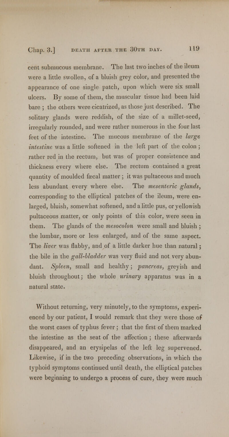 cent submucous membrane. The last two inches of the ileum were a little swollen, of a bluish grey color, and presented the appearance of one single patch, upon which were six small ulcers. By some of them, the muscular tissue had been laid bare ; the others were cicatrized, as those just described. The solitary glands were reddish, of the size of a millet-seed, irregularly rounded, and were rather numerous in the four last feet of the intestine. The mucous membrane of the large intestine was a little softened in the left part of the colon ; rather red in the rectum, but was of proper consistence and thickness every where else. The rectum contained a great quantity of moulded faecal matter ; it was pultaceous and much less abundant every where else. The mesenteric glands, corresponding to the elliptical patches of the ileum, were en- larged, bluish, somewhat softened, and a little pus, or yellowish pultaceous matter, or only points of this color, were seen in them. The glands of the mesocolon were small and bluish ; the lumbar, more or less enlarged, and of the same aspect. The liver w^as flabby, and of a httle darker hue than natural; the bile in the gall-bladder was very fluid and not very abun- dant. Spleen, small and healthy; pancreas, greyish and bluish throughout; the whole urinary apparatus was in a natural state. Without returning, very minutely, to the symptoms, experi- enced by our patient, I would remark that they were those of the worst cases of typhus fever ; that the first of them marked the intestine as the seat of the affection ; these afterwards disappeared, and an erysipelas of the left leg supervened. Likewise, if in the two preceding observations, in which the typhoid symptoms continued until death, the elliptical patches were beginning to undergo a process of cure, they were much