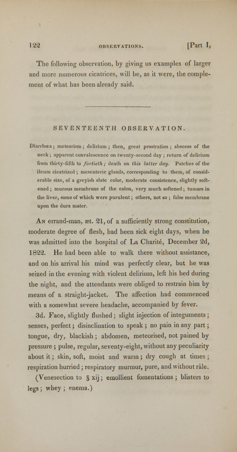 The following observation, by giving us examples of larger and more numerous cicatrices, will be, as it were, the comple- ment of what has been already said. SEVENTEENTH OBSERVATION. Diarrhoea; meteorism; delirium ; then, great prostration ; abscess of the neck; apparent convalescence on twenty-second day ; return of delirium fi-om thirty-fifth to fortieth ; death on this latter day. Patches of the ileum cicatrized ; mesenteric glands, corresponding to them, of consid- erable size, of a greyish slate color, moderate consistence, slightly soft- ened ; mucous membrane of the colon, very much softened; tumors in the liver, some of which were purulent; others, not so ; false membrane upon the dura mater. An errand-man, set. 21, of a sufficiently strong constitution, moderate degree of flesh, had been sick eight days, when he was admitted into the hospital of La Charite, December 2d, 1822. He had been able to walk there without assistance, and on his arrival his mind was perfectly clear, but he was seized in the evening with violent delirium, left his bed during the night, and the attendants were obliged to restrain him by means of a straight-jacket. The affection had commenced with a somewhat severe headache, accompanied by fever. 3d. Face, slightly flushed ; slight injection of integuments ; senses, perfect; disinclination to speak ; no pain in any part; tongue, dry, blackish; abdomen, meteorised, not pained by pressure ; pulse, regular, seventy-eight, without any peculiarity about it; skin, soft, moist and warm; dry cough at times ; respiration hurried ; respiratory murmur, pure, and without rale. (Venesection to § xij; emollient fomentations ; blisters to legs; whey ; enema.)