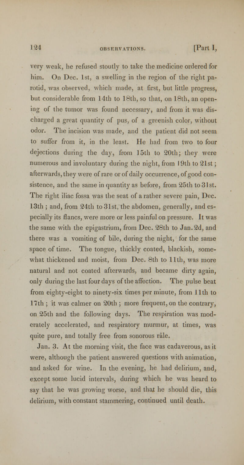 very weak, he refused stoutly to take the medicine ordered for him. On Dec. 1st, a swelling in the region of the right pa- rotid, was observed, which made, at first, but little progress, but considerable from 14th to 18th, so that, on 18th, an open- ing of the tumor was found necessary, and from it was dis- charged a great quantity of pus, of a greenish color, without odor. The incision was made, and the patient did not seem to suffer from it, in the least. He had from two to four dejections during the day, from 15th to 20th; they were numerous and involuntary during the night, from 19th to 21st; afterwards, they were of rare or of daily occurrence, of good con- sistence, and the same in quantity as before, from 25th to 31st. The right iliac fossa was the seat of a rather severe pain, Dec. 13th ; and, from 24th to 31st, the abdomen, generally, and es- pecially its flancs, were more or less painful on pressure. It was the same with the epigastrium, from Dec. 28th to Jan. 2d, and there was a vomiting of bile, during the night, for the same space of time. The tongue, thickly coated, blackish, some- what thickened and moist, from Dec. 8th to 11th, was more natural and not coated afterwards, and became dirty again, only during the last four days of the affection. The pulse beat from eighty-eight to ninety-six times per minute, from 11th to 17th ; it was calmer on 20th ; more frequent, on the contrary, on 25th and the following days. The respiration was mod- erately accelerated, and respiratory murmur, at times, was quite pure, and totally free from sonorous rale. Jan. 3. At the morning visit, the face was cadaverous, as it were, although the patient answered questions with animation, and asked for wine. In the evening, he had delirium, and, except some lucid intervals, during which he was heard to say that he was growing worse, and thai he should die, this delirium, with constant stammering, continued until death.