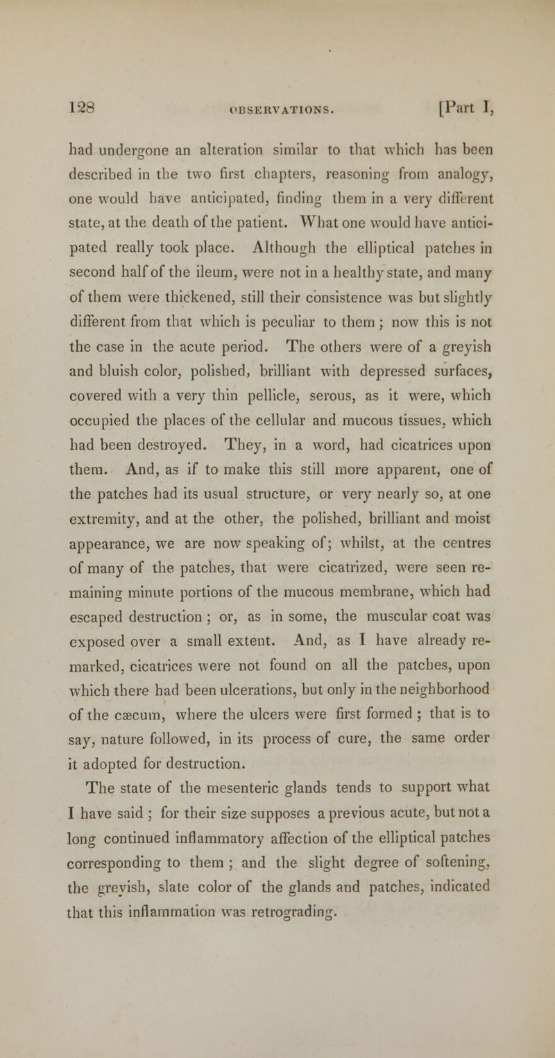 had undertrone an alteration similar to tliat which has been described in the two first chapters, reasoning from analogy, one would have anticipated, finding them in a very different state, at the death of the patient. What one would have antici- pated really took place. Although the elliptical patches in second half of the ileum, were not in a healthy state, and many of them were thickened, still their consistence was but slightly different from that which is peculiar to them ; now this is not the case in the acute period. The others were of a greyish and bluish color, polished, brilliant with depressed surfaces, covered with a very thin pellicle, serous, as it were, which occupied the places of the cellular and mucous tissues, which had been destroyed. They, in a word, had cicatrices upon them. And, as if to make this still more apparent, one of the patches had its usual structure, or very nearly so, at one extremity, and at the other, the polished, brilliant and moist appearance, we are now speaking of; whilst, at the centres of many of the patches, that were cicatrized, were seen re- maining minute portions of the mucous membrane, which had escaped destruction ; or, as in some, the muscular coat was exposed over a small extent. And, as I have already re- marked, cicatrices were not found on all the patches, upon which there had been ulcerations, but only in the neighborhood of the caecum, where the ulcers were first formed ; that is to say, nature followed, in its process of cure, the same order it adopted for destruction. The state of the mesenteric glands tends to support what I have said ; for their size supposes a previous acute, but not a long continued inflammatory affection of the elliptical patches corresponding to them ; and the slight degree of softening, the greyish, slate color of the glands and patches, indicated that this inflammation was retrograding.