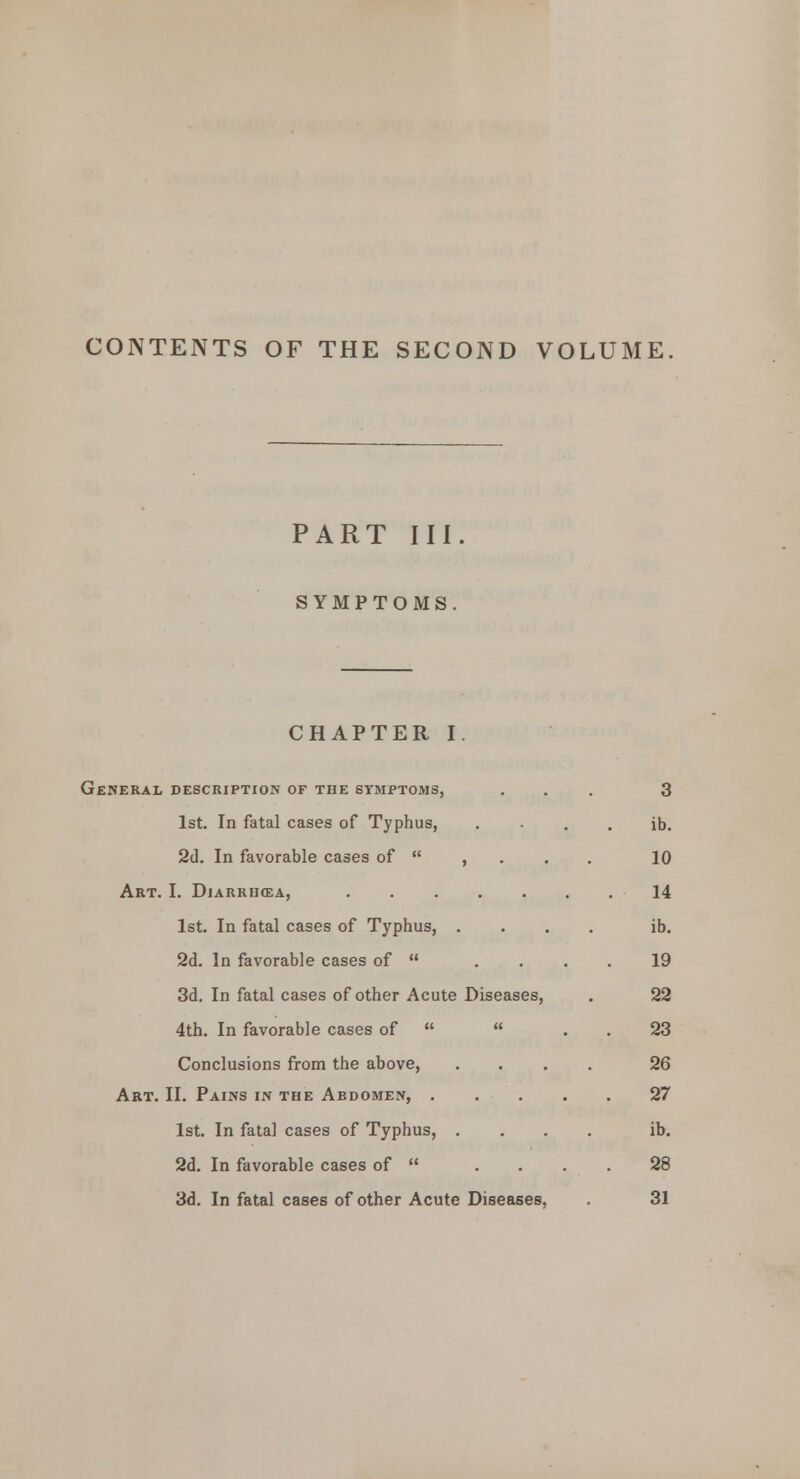 CONTENTS OF THE SECOND VOLUME PART III. SYMPTOMS. CHAPTER I. General description of the symptoms, ... 3 1st. In fatal cases of Typhus, . • . . ib. 2d. In favorable cases of  , 10 Art. I. Diarrihea, 14 1st. In fatal cases of Typhus, .... ib. 2d. In favorable cases of  .... 19 3d. In fatal cases of other Acute Diseases, . 22 4th. In favorable cases of   . . 23 Conclusions from the above, .... 26 Art. II. Pains in the Abdomen, 27 1st. In fatal cases of Typhus, .... ib. 2d. In favorable cases of  .... 28