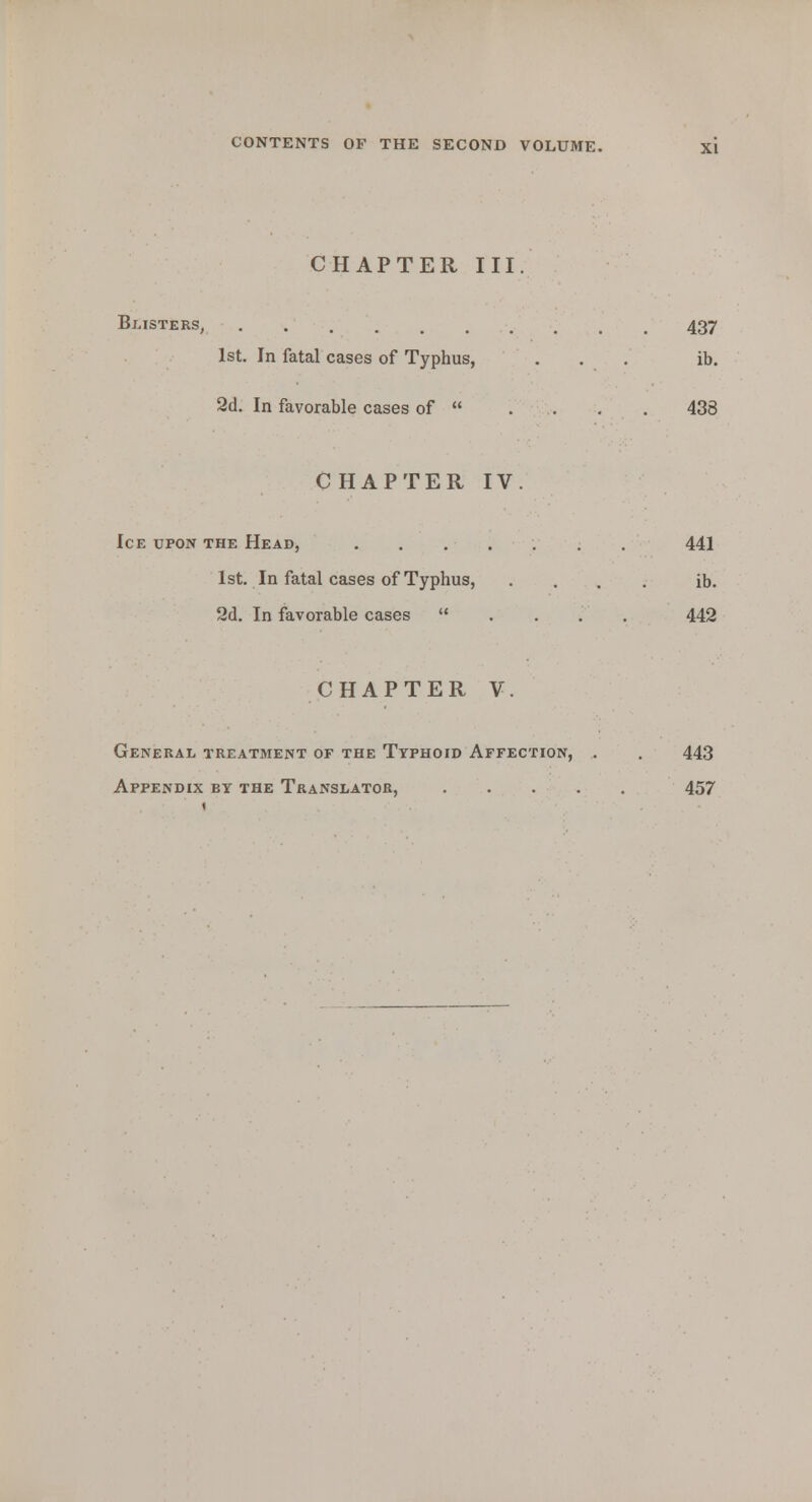 CHAPTER III. Blisters, 437 1st. In fatal cases of Typhus, ... ib. 2d. In favorable cases of  . . . . 438 CHAPTER IV. Ice upon the Head, ....... 441 1st. In fatal cases of Typhus, .... ib. 2d. In favorable cases ...'. 442 CHAPTER V. General treatment of the Typhoid Affection, . . 443 Appendix by the Translator, 457