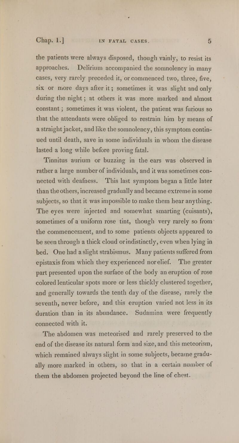 the patients were always disposed, though vainly, to resist its approaches. Delirium accompanied the somnolency in many cases, very rarely preceded it, or commenced two, three, five, six or more days after it; sometimes it was slight and only during the night; at others it was more marked and almost constant; sometimes it was violent, the patient was furious so that the attendants were obliged to restrain him by means of a straight jacket, and like the somnolency, this symptom contin- ued until death, save in some individuals in whom the disease lasted a long while before proving fatal. Tinnitus aurium or buzzing in the ears was observed in rather a large number of individuals, and it was sometimes con- nected with deafness. This last symptom began a little later than the others, increased gradually and became extreme in some subjects, so that it was impossible to make them hear anything. The eyes were injected and somewhat smarting (cuisants), sometimes of a uniform rose tint, though very rarely so from the commencement, and to some patients objects appeared to be seen through a thick cloud or indistinctly, even when lying in bed. One had a slight strabismus. Many patients suffered from epistaxis from which they experienced norelief. The greater part presented upon the surface of the body an eruption of rose colored lenticular spots more or less thickly clustered together, and generally towards the tenth day of the disease, rarely the seventh, never before, and this eruption varied not less in its duration than in its abundance. Sudamina were frequently connected with it. The abdomen was meteorised and rarely preserved to the end of the disease its natural form and size, and this meteorism, which remained always slight in some subjects, became gradu- ally more marked in others, so that in a certain number of them the abdomen projected beyond the line of chest.