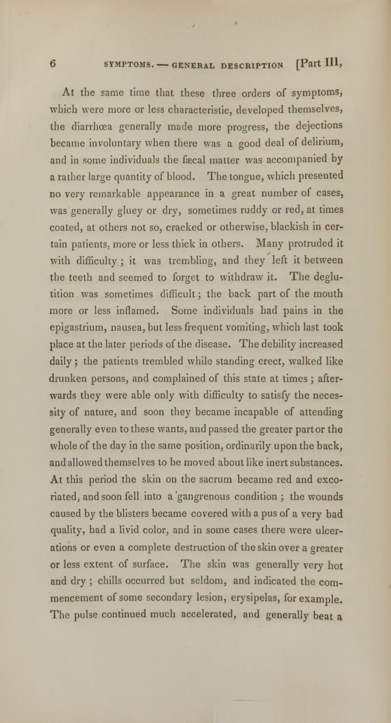 At the same time that these three orders of symptoms, which were more or less characteristic, developed themselves, the diarrhoea generally made more progress, the dejections became involuntary when there was a good deal of delirium, and in some individuals the faecal matter was accompanied by a rather large quantity of blood. The tongue, which presented no very remarkable appearance in a great number of cases, was generally gluey or dry, sometimes ruddy or red, at times coated, at others not so, cracked or otherwise, blackish in cer- tain patients, more or less thick in others. Many protruded it with difficulty ; it was trembling, and they left it between the teeth and seemed to forget to withdraw it. The deglu- tition was sometimes difficult; the back part of the mouth more or less inflamed. Some individuals had pains in the epigastrium, nausea, but less frequent vomiting, which last took place at the later periods of the disease. The debility increased daily; the patients trembled while standing erect, walked like drunken persons, and complained of this state at times ; after- wards they were able only with difficulty to satisfy the neces- sity of nature, and soon they became incapable of attending generally even to these wants, and passed the greater part or the whole of the day in the same position, ordinarily upon the back, and allowed themselves to be moved about like inert substances. At this period the skin on the sacrum became red and exco- riated, and soon fell into a 'gangrenous condition ; the wounds caused by the blisters became covered with a pus of a very bad quality, had a livid color, and in some cases there were ulcer- ations or even a complete destruction of the skin over a greater or less extent of surface. The skin was generally very hot and dry ; chills occurred but seldom, and indicated the com- mencement of some secondary lesion, erysipelas, for example. The pulse continued much accelerated, and generally beat a