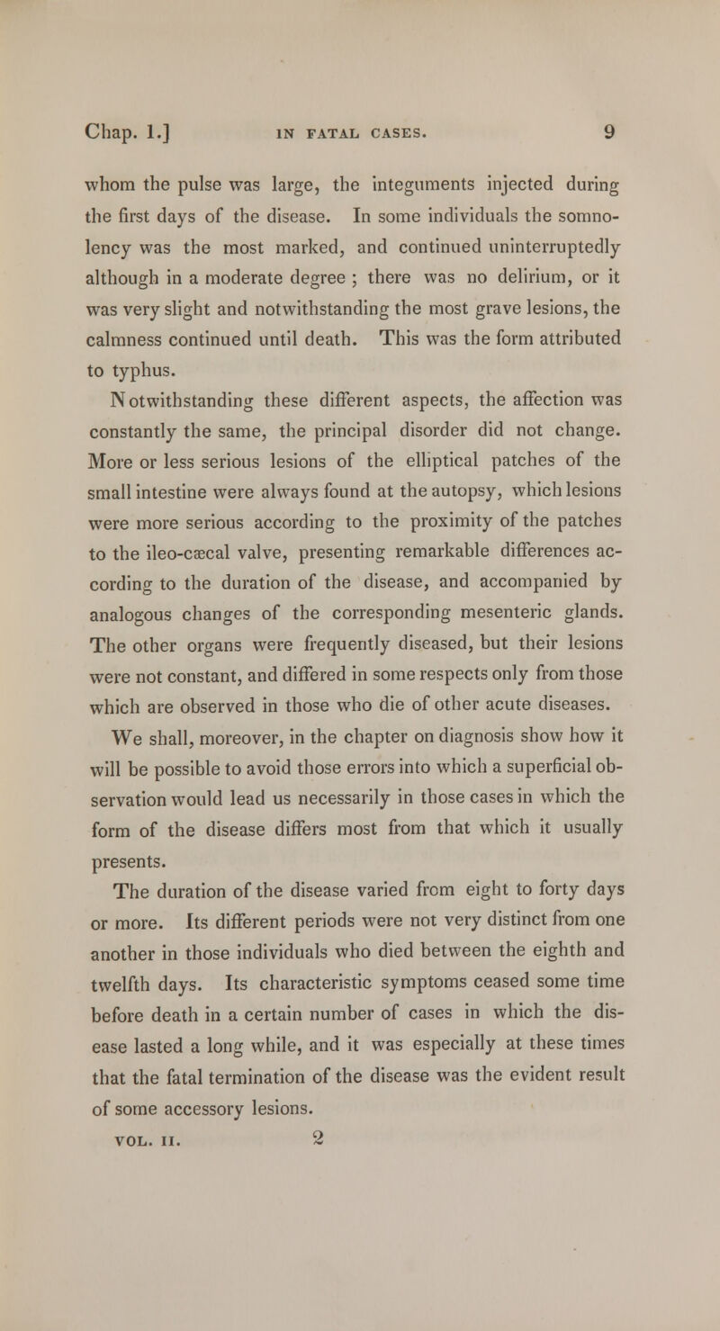 whom the pulse was large, the integuments injected during the first days of the disease. In some individuals the somno- lency was the most marked, and continued uninterruptedly although in a moderate degree ; there was no delirium, or it was very slight and notwithstanding the most grave lesions, the calmness continued until death. This was the form attributed to typhus. Notwithstanding these different aspects, the affection was constantly the same, the principal disorder did not change. More or less serious lesions of the elliptical patches of the small intestine were always found at the autopsy, which lesions were more serious according to the proximity of the patches to the ileo-cascal valve, presenting remarkable differences ac- cording to the duration of the disease, and accompanied by analogous changes of the corresponding mesenteric glands. The other organs were frequently diseased, but their lesions were not constant, and differed in some respects only from those which are observed in those who die of other acute diseases. We shall, moreover, in the chapter on diagnosis show how it will be possible to avoid those errors into which a superficial ob- servation would lead us necessarily in those cases in which the form of the disease differs most from that which it usually presents. The duration of the disease varied from eight to forty days or more. Its different periods were not very distinct from one another in those individuals who died between the eighth and twelfth days. Its characteristic symptoms ceased some time before death in a certain number of cases in which the dis- ease lasted a long while, and it was especially at these times that the fatal termination of the disease was the evident result of some accessory lesions. VOL. II. 2