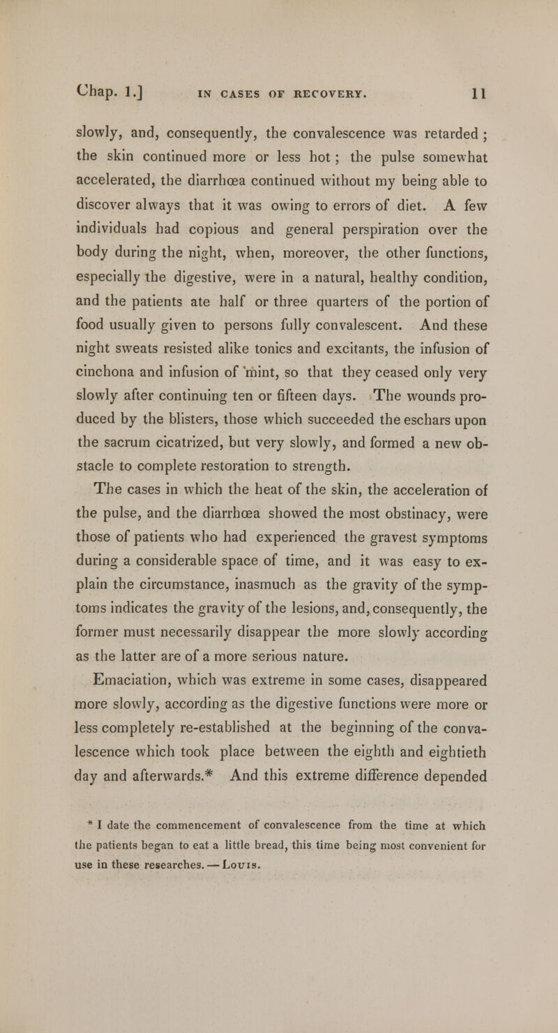 slowly, and, consequently, the convalescence was retarded ; the skin continued more or less hot; the pulse somewhat accelerated, the diarrhoea continued without my being able to discover always that it was owing to errors of diet. A few individuals had copious and general perspiration over the body during the night, when, moreover, the other functions, especially the digestive, were in a natural, healthy condition, and the patients ate half or three quarters of the portion of food usually given to persons fully convalescent. And these night sweats resisted alike tonics and excitants, the infusion of cinchona and infusion of 'mint, so that they ceased only very slowly after continuing ten or fifteen days. The wounds pro- duced by the blisters, those which succeeded the eschars upon the sacrum cicatrized, but very slowly, and formed a new ob- stacle to complete restoration to strength. The cases in which the heat of the skin, the acceleration of the pulse, and the diarrhoea showed the most obstinacy, were those of patients who had experienced the gravest symptoms during a considerable space of time, and it was easy to ex- plain the circumstance, inasmuch as the gravity of the symp- toms indicates the gravity of the lesions, and, consequently, the former must necessarily disappear the more slowly according as the latter are of a more serious nature. Emaciation, which was extreme in some cases, disappeared more slowly, according as the digestive functions were more or less completely re-established at the beginning of the conva- lescence which took place between the eighth and eightieth day and afterwards.* And this extreme difference depended * I date the commencement of convalescence from the time at which the patients began to eat a little bread, this time being most convenient for use in these researches. — Louis.
