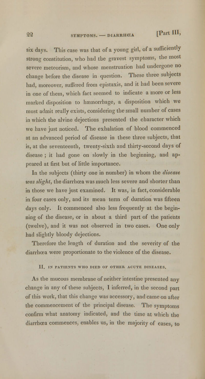 six days. This case was that of a young girl, of a sufficiently strong constitution, who had the gravest symptoms, the most severe meteorism, and whose menstruation had undergone no change before the disease in question. These three subjects had, moreover, suffered from epistaxis, and it had been severe in one of them, which fact seemed to indicate a more or less marked disposition to haemorrhage, a disposition which we must admit really exists, considering the small number of cases in which the alvine dejections presented the character which we have just noticed. The exhalation of blood commenced at an advanced period of disease in these three subjects, that is, at the seventeenth, twenty-sixth and thirty-second days of disease ; it had gone on slowly in the beginning, and ap- peared at first but of little importance. In the subjects (thirty one in number) in whom the disease was slight, the diarrhoea was much less severe and shorter than in those we have just examined. It was, in fact, considerable in four cases only, and its mean term of duration was fifteen days only. It commenced also less frequently at the begin- ning of the disease, or in about a third part of the patients (twelve), and it was not observed in two cases. One only had slightly bloody dejections. Therefore the length of duration and the severity of the diarrhoea were proportionate to the violence of the disease. II. IN PATIENTS WHO DIED OF OTHER ACUTE DISEASES. As the mucous membrane of neither intestine presented any change in any of these subjects, I inferred, in the second part of this work, that this change was accessory, and came on after the commencement of the principal disease. The symptoms confirm what anatomy indicated, and the time at which the diarrhoea commences, enables us, in the majority of cases, to