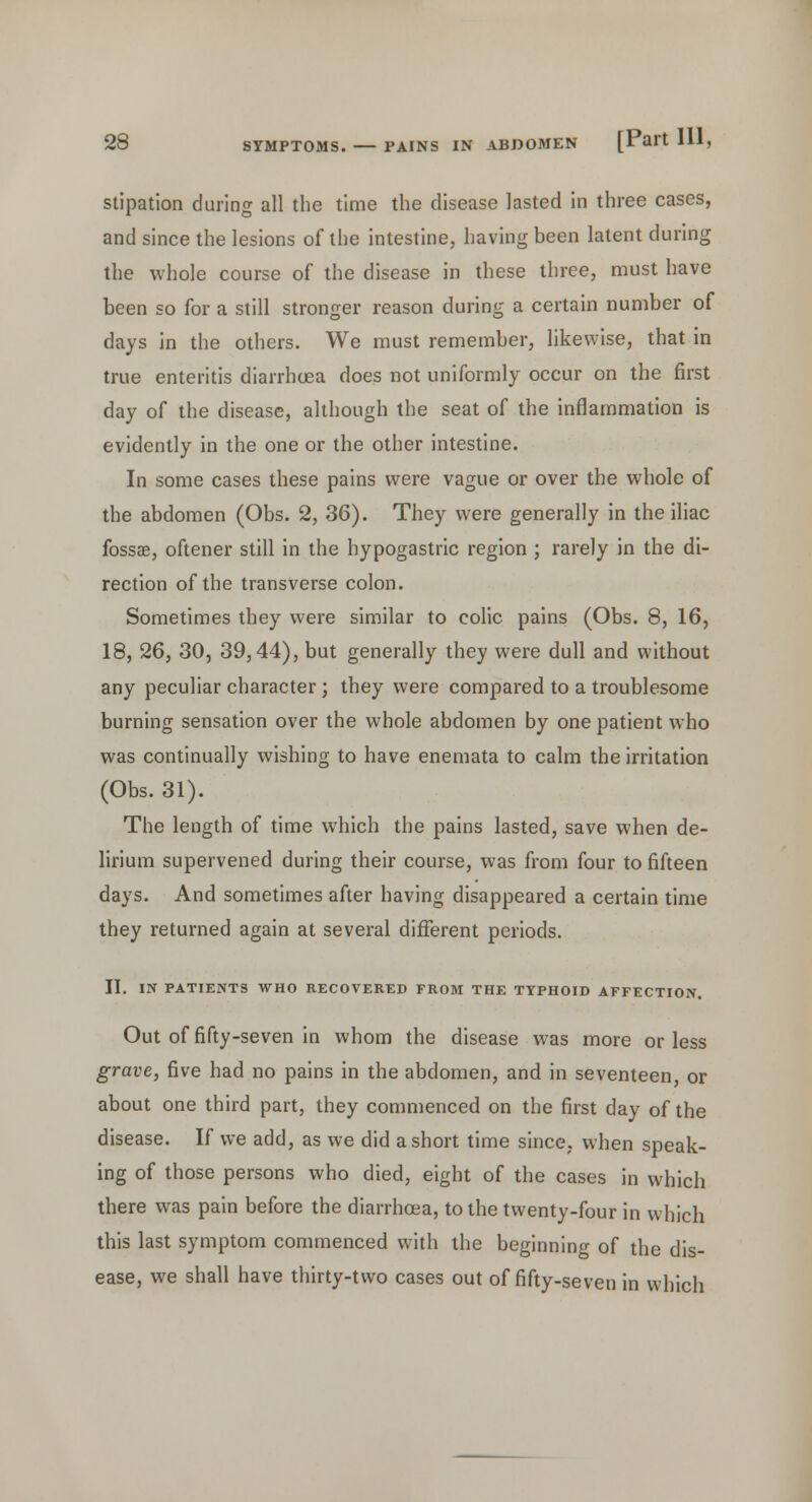 stipation during all the time the disease lasted in three cases, and since the lesions of the intestine, having been latent during the whole course of the disease in these three, must have been so for a still stronger reason during a certain number of days in the others. We must remember, likewise, that in true enteritis diarrhoea does not uniformly occur on the first day of the disease, although the seat of the inflammation is evidently in the one or the other intestine. In some cases these pains were vague or over the whole of the abdomen (Obs. 2, 36). They were generally in the iliac fossae, oftener still in the hypogastric region ; rarely in the di- rection of the transverse colon. Sometimes they were similar to colic pains (Obs. 8, 16, 18, 26, 30, 39,44), but generally they were dull and without any peculiar character ; they were compared to a troublesome burning sensation over the whole abdomen by one patient who was continually wishing to have enemata to calm the irritation (Obs. 31). The length of time which the pains lasted, save when de- lirium supervened during their course, was from four to fifteen days. And sometimes after having disappeared a certain time they returned again at several different periods. II. IN PATIENTS WHO RECOVERED FROM THE TYPHOID AFFECTION. Out of fifty-seven in whom the disease was more or less grave, five had no pains in the abdomen, and in seventeen, or about one third part, they commenced on the first day of the disease. If we add, as we did a short time since, when speak- ing of those persons who died, eight of the cases in which there was pain before the diarrhoea, to the twenty-four in which this last symptom commenced with the beginning of the dis- ease, we shall have thirty-two cases out of fifty-seven in which