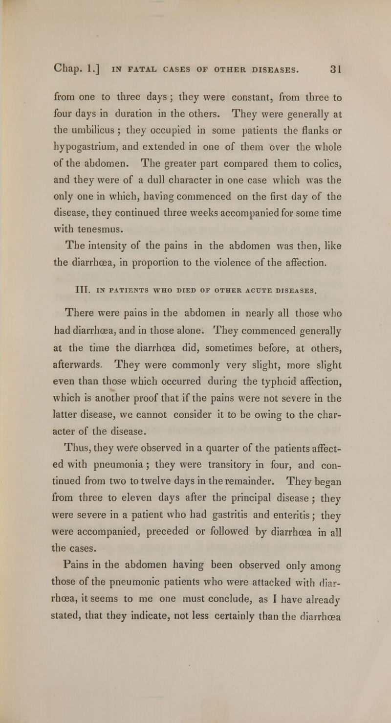 from one to three days ; they were constant, from three to four days in duration in the others. They were generally at the umbilicus ; they occupied in some patients the flanks or hypogastrium, and extended in one of them over the whole of the abdomen. The greater part compared them to colics, and they were of a dull character in one case which was the only one in which, having commenced on the first day of the disease, they continued three weeks accompanied for some time with tenesmus. The intensity of the pains in the abdomen was then, like the diarrhoea, in proportion to the violence of the affection. III. IN PATIENTS WHO DIED OF OTHER ACUTE DISEASES. There were pains in the abdomen in nearly all those who had diarrhoea, and in those alone. They commenced generally at the time the diarrhoea did, sometimes before, at others, afterwards. They were commonly very slight, more slight even than those which occurred during the typhoid affection, which is another proof that if the pains were not severe in the latter disease, we cannot consider it to be owing to the char- acter of the disease. Thus, they were observed in a quarter of the patients affect- ed with pneumonia; they were transitory in four, and con- tinued from two to twelve days in the remainder. They be^an from three to eleven days after the principal disease ; they were severe in a patient who had gastritis and enteritis; they were accompanied, preceded or followed by diarrhoea in all the cases. Pains in the abdomen having been observed only amono- those of the pneumonic patients who were attacked with diar- rhoea, it seems to me one must conclude, as I have already stated, that they indicate, not less certainly than the diarrhoea