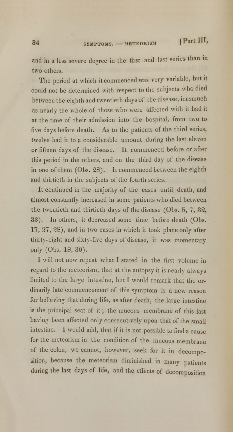 and in a less severe decree in the first and last series than in two others. The period at which it commenced was very variable, but it could not be determined with respect to the subjects who died between the eighth and twentieth days of the disease, inasmuch as nearly the whole of those who were affected with it had it at the time of their admission into the hospital, from two to five days before death. As to the patients of the third series, twelve had it to a considerable amount during the last eleven or fifteen days of the disease. It commenced before or after this period in the others, and on the third day of the disease in one of them (Obs. 28). It commenced between the eighth and thirtieth in the subjects of the fourth series. It continued in the majority of the cases until death, and almost constantly increased in some patients who died between the twentieth and thirtieth days of the disease (Obs. 5, 7, 32, 33). In others, it decreased some time before death (Obs. 17, 27, 28), and in two cases in which it took place only after thirty-eight and sixty-five days of disease, it was momentary only (Obs. 18, 30). I will not now repeat what I stated in the first volume in regard to the meleorism, that at the autopsy it is nearly always limited to the large intestine, but I would remark that the or- dinarily late commencement of this symptom is a new reason for believing that during life, as after death, the large intestine is the principal seat of it; the mucous membrane of this last having been affected only consecutively upon that of the small intestine. I would add, that if it is not possible to find a cause for the meteorism in the condition of the mucous membrane of the colon, we cannot, however, seek for it in decompo- sition, because the meteorism diminished in many patients during the last days of life, and the effects of decomposition