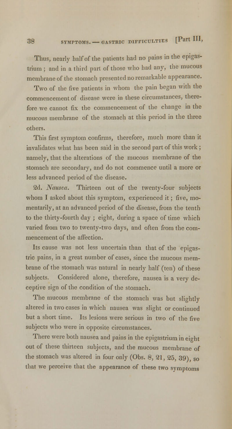 Thus, nearly half of the patients had no pains in the epigas- trium ; and in a third part of those who had any, the mucous membrane of the stomach presented no remarkable appearance. Two of the five patients in whom the pain began with the commencement of disease were in these circumstances, there- fore we cannot fix the commencement of the change in the mucous membrane of the stomach at this period in the three others. This first symptom confirms, therefore, much more than it invalidates what has been said in the second part of this work ; namely, that the alterations of the mucous membrane of the stomach are secondary, and do not commence until a more or less advanced period of the disease. 2d. Nausea. Thirteen out of the twenty-four subjects whom I asked about this symptom, experienced it; five, mo- mentarily, at an advanced period of the disease, from the tenth to the thirty-fourth day ; eight, during a space of time which varied from two to twenty-two days, and often from the com- mencement of the affection. Its cause was not less uncertain than that of the epigas- tric pains, in a great number of cases, since the mucous mem- brane of the stomach was natural in nearly half (ten) of these subjects. Considered alone, therefore, nausea is a very de- ceptive sign of the condition of the stomach. The mucous membrane of the stomach was but slightly altered in two cases in which nausea was slight or continued but a short time. Its lesions were serious in two of the five subjects who were in opposite circumstances. There were both nausea and pains in the epigastrium in eight out of these thirteen subjects, and the mucous membrane of the stomach was altered in four only (Obs. 8, 21, 25, 39), So that we perceive that the appearance of these two symptoms