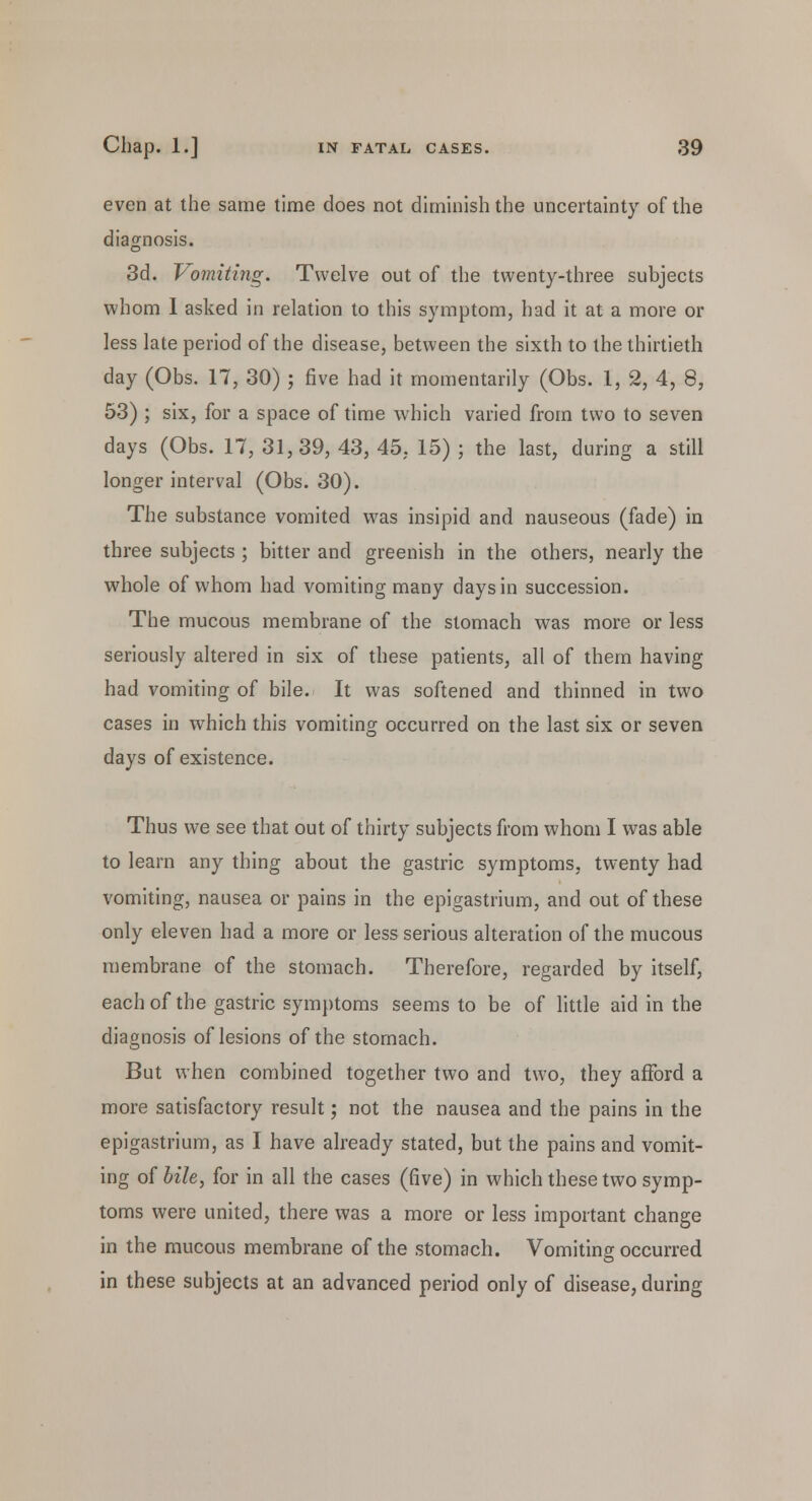 even at the same time does not diminish the uncertainty of the diagnosis. 3d. Vomiting. Twelve out of the twenty-three subjects whom I asked in relation to this symptom, had it at a more or less late period of the disease, between the sixth to the thirtieth day (Obs. 17, 30) ; five had it momentarily (Obs. 1, 2, 4, 8, 53) ; six, for a space of time which varied from two to seven days (Obs. 17, 31,39, 43, 45, 15) ; the last, during a still longer interval (Obs. 30). The substance vomited was insipid and nauseous (fade) in three subjects ; bitter and greenish in the others, nearly the whole of whom had vomiting many days in succession. The mucous membrane of the stomach was more or less seriously altered in six of these patients, all of them having had vomiting of bile. It was softened and thinned in two cases in which this vomiting occurred on the last six or seven days of existence. Thus we see that out of thirty subjects from whom I was able to learn any thing about the gastric symptoms, twenty had vomiting, nausea or pains in the epigastrium, and out of these only eleven had a more or less serious alteration of the mucous membrane of the stomach. Therefore, regarded by itself, each of the gastric symptoms seems to be of little aid in the diagnosis of lesions of the stomach. But when combined together two and two, they afford a more satisfactory result; not the nausea and the pains in the epigastrium, as I have already stated, but the pains and vomit- ing of bile, for in all the cases (five) in which these two symp- toms were united, there was a more or less important change in the mucous membrane of the stomach. Vomiting occurred in these subjects at an advanced period only of disease, during