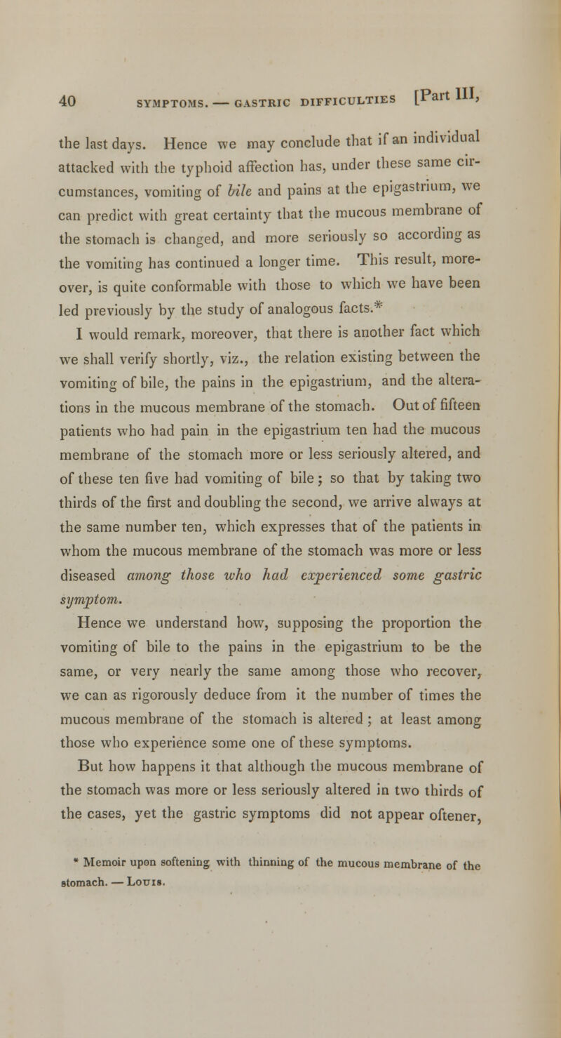 the last days. Hence we may conclude that if an individual attacked with the typhoid affection has, under these same cir- cumstances, vomiting of bile and pains at the epigastrium, we can predict with great certainty that the mucous membrane of the stomach is changed, and more seriously so according as the vomiting has continued a longer time. This result, more- over, is quite conformable with those to which we have been led previously by the study of analogous facts.* I would remark, moreover, that there is another fact which we shall verify shortly, viz., the relation existing between the vomiting of bile, the pains in the epigastrium, and the altera- tions in the mucous membrane of the stomach. Out of fifteen patients who had pain in the epigastrium ten had the mucous membrane of the stomach more or less seriously altered, and of these ten five had vomiting of bile; so that by taking two thirds of the first and doubling the second, we arrive always at the same number ten, which expresses that of the patients in whom the mucous membrane of the stomach was more or less diseased among those who had experienced some gastric symptom. Hence we understand how, supposing the proportion the vomiting of bile to the pains in the epigastrium to be the same, or very nearly the same among those who recover, we can as rigorously deduce from it the number of times the mucous membrane of the stomach is altered ; at least among those who experience some one of these symptoms. But how happens it that although the mucous membrane of the stomach was more or less seriously altered in two thirds of the cases, yet the gastric symptoms did not appear oftener, * Memoir upon softening with thinning of the mucous membrane of the stomach. — Louis.