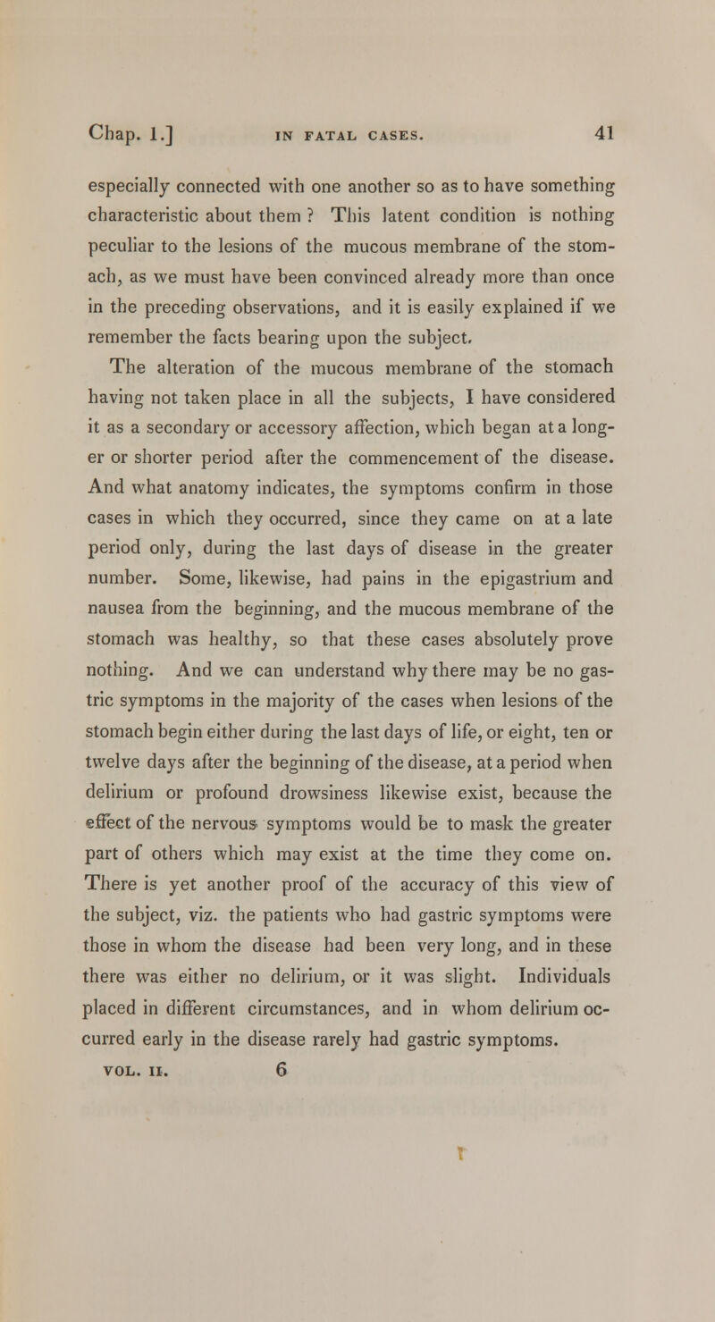 especially connected with one another so as to have something characteristic about them ? This latent condition is nothing peculiar to the lesions of the mucous membrane of the stom- ach, as we must have been convinced already more than once in the preceding observations, and it is easily explained if we remember the facts bearing upon the subject. The alteration of the mucous membrane of the stomach having not taken place in all the subjects, I have considered it as a secondary or accessory affection, which began at a long- er or shorter period after the commencement of the disease. And what anatomy indicates, the symptoms confirm in those cases in which they occurred, since they came on at a late period only, during the last days of disease in the greater number. Some, likewise, had pains in the epigastrium and nausea from the beginning, and the mucous membrane of the stomach was healthy, so that these cases absolutely prove nothing. And we can understand why there may be no gas- tric symptoms in the majority of the cases when lesions of the stomach begin either during the last days of life, or eight, ten or twelve days after the beginning of the disease, at a period when delirium or profound drowsiness likewise exist, because the effect of the nervous symptoms would be to mask the greater part of others which may exist at the time they come on. There is yet another proof of the accuracy of this view of the subject, viz. the patients who had gastric symptoms were those in whom the disease had been very long, and in these there was either no delirium, or it was slight. Individuals placed in different circumstances, and in whom delirium oc- curred early in the disease rarely had gastric symptoms. VOL. II. 6