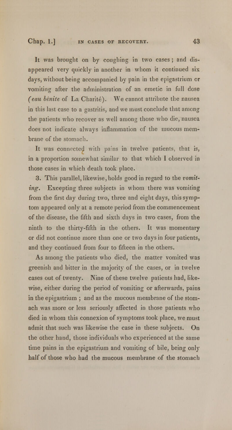 It was brought on by coughing in two cases ; and dis- appeared very quickly in another in whom it continued six days, without being accompanied by pain in the epigastrium or vomiting after the administration of an emetic in full dose (eau benite of La Charite). We cannot attribute the nausea in this last case to a gastritis, and we must conclude that among the patients who recover as well among those who die, nausea does not indicate always inflammation of the mucous mem- brane of the stomach. It was connected with pa:ns in twelve patients, that is, in a proportion somewhat similar to that which I observed in those cases in which death took place. 3. This parallel, likewise,holds good in regard to the vomit- ing. Excepting three subjects in whom there was vomiting from the first day during two, three and eight days, this symp- tom appeared only at a remote period from the commencement of the disease, the fifth and sixth days in two cases, from the ninth to the thirty-fifth in the others. It was momentary or did not continue more than one or two days in four patients, and they continued from four to fifteen in the others. As among the patients who died, the matter vomited was greenish and bitter in the majority of the cases, or in twelve cases out of twenty. Nine of these twelve patients had, like- wise, either during the period of vomiting or afterwards, pains in the epigastrium ; and as the mucous membrane of the stom- ach was more or less seriously affected in those patients who died in whom this connexion of symptoms took place, we must admit that such was likewise the case in these subjects. On the other hand, those individuals who experienced at the same time pains in the epigastrium and vomiting of bile, being only half of those who had the mucous membrane of the stomach