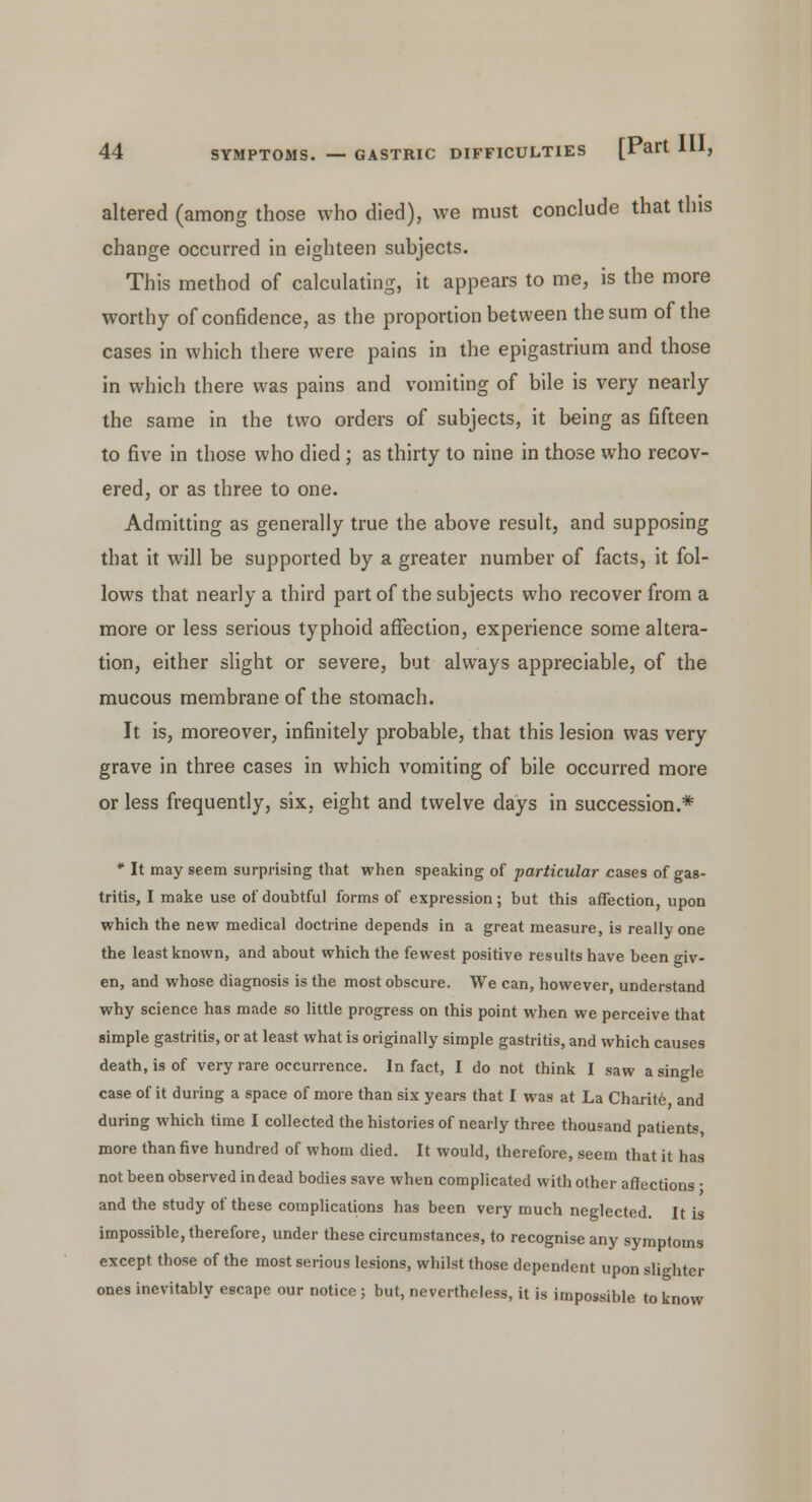altered (among those who died), we must conclude that this change occurred in eighteen subjects. This method of calculating, it appears to me, is the more worthy of confidence, as the proportion between the sum of the cases in which there were pains in the epigastrium and those in which there was pains and vomiting of bile is very nearly the same in the two orders of subjects, it being as fifteen to five in those who died; as thirty to nine in those who recov- ered, or as three to one. Admitting as generally true the above result, and supposing that it will be supported by a greater number of facts, it fol- lows that nearly a third part of the subjects who recover from a more or less serious typhoid affection, experience some altera- tion, either slight or severe, but always appreciable, of the mucous membrane of the stomach. It is, moreover, infinitely probable, that this lesion was very grave in three cases in which vomiting of bile occurred more or less frequently, six, eight and twelve days in succession.* * It may seem surprising that when speaking of particular cases of gas- tritis, I make use of doubtful forms of expression; but this affection, upon which the new medical doctrine depends in a great measure, is really one the least known, and about which the fewest positive results have been giv- en, and whose diagnosis is the most obscure. We can, however, understand why science has made so little progress on this point when we perceive that simple gastritis, or at least what is originally simple gastritis, and which causes death, is of very rare occurrence. In fact, I do not think I saw a single case of it during a space of more than six years that I was at La Charite and during which time I collected the histories of nearly three thousand patients more than five hundred of whom died. It would, therefore, seem that it has not been observed in dead bodies save when complicated with other affections ■ and the study of these complications has been very much neglected. It is impossible, therefore, under these circumstances, to recognise any symptoms except those of the most serious lesions, whilst those dependent upon slighter ones inevitably escape our notice; but, nevertheless, it is impossible to know