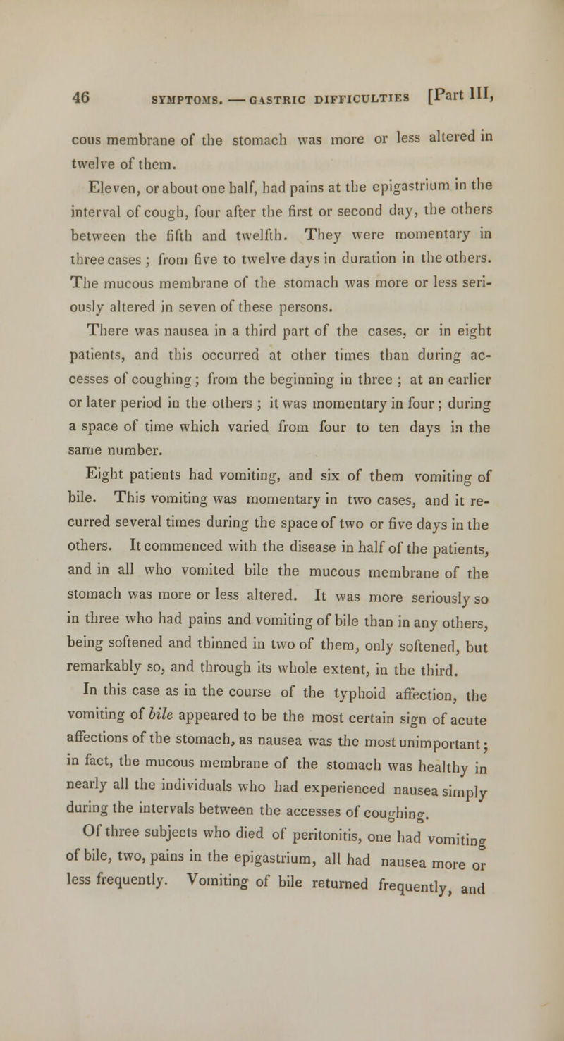 cous membrane of the stomach was more or less altered in twelve of them. Eleven, or about one half, had pains at the epigastrium in the interval of cough, four after the first or second day, the others between the fifth and twelfth. They were momentary in three cases ; from five to twelve days in duration in the others. The mucous membrane of the stomach was more or less seri- ously altered in seven of these persons. There was nausea in a third part of the cases, or in eight patients, and this occurred at other times than during ac- cesses of coughing; from the beginning in three ; at an earlier or later period in the others ; it was momentary in four; during a space of time which varied from four to ten days in the same number. Eight patients had vomiting, and six of them vomiting of bile. This vomiting was momentary in two cases, and it re- curred several times during the space of two or five days in the others. It commenced with the disease in half of the patients, and in all who vomited bile the mucous membrane of the stomach was more or less altered. It was more seriously so in three who had pains and vomiting of bile than in any others, being softened and thinned in two of them, only softened, but remarkably so, and through its whole extent, in the third. In this case as in the course of the typhoid affection, the vomiting of bile appeared to be the most certain sign of acute affections of the stomach, as nausea was the most unimportant- in fact, the mucous membrane of the stomach was healthy in nearly all the individuals who had experienced nausea simply during the intervals between the accesses of cou^hino- Of three subjects who died of peritonitis, one had vomiting of bile, two, pains in the epigastrium, all had nausea more or less frequently. Vomiting of bile returned frequently, and