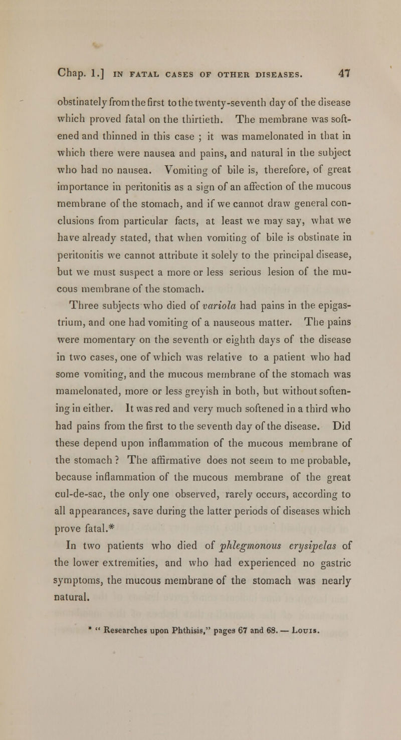 obstinately from the first to the twenty-seventh day of the disease which proved fatal on the thirtieth. The membrane was soft- ened and thinned in this case ; it was mamelonated in that in which there were nausea and pains, and natural in the subject who had no nausea. Vomiting of bile is, therefore, of great importance in peritonitis as a sign of an affection of the mucous membrane of the stomach, and if we cannot draw general con- clusions from particular facts, at least we may say, what we have already stated, that when vomiting of bile is obstinate in peritonitis we cannot attribute it solely to the principal disease, but we must suspect a more or less serious lesion of the mu- cous membrane of the stomach. Three subjects who died of variola had pains in the epigas- trium, and one had vomiting of a nauseous matter. The pains were momentary on the seventh or eighth days of the disease in two cases, one of which was relative to a patient who had some vomiting, and the mucous membrane of the stomach was mamelonated, more or less greyish in both, but without soften- ing in either. It was red and very much softened in a third who had pains from the first to the seventh day of the disease. Did these depend upon inflammation of the mucous membrane of the stomach ? The affirmative does not seem to me probable, because inflammation of the mucous membrane of the great cul-de-sac, the only one observed, rarely occurs, according to all appearances, save during the latter periods of diseases which prove fatal.* In two patients who died of phlegmonous erysipelas of the lower extremities, and who had experienced no gastric symptoms, the mucous membrane of the stomach was nearly natural. *  Researches upon Phthisis, pages 67 and 68. — Louis.