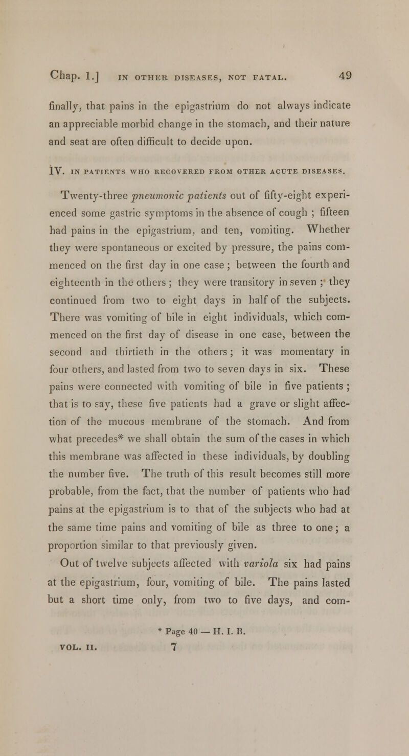 finally, that pains in the epigastrium do not always indicate an appreciable morbid change in the stomach, and their nature and seat are often difficult to decide upon. IV. IN PATIENTS WHO RECOVERED FROM OTHER ACUTE DISEASES. Twenty-three pneumonic patients out of fifty-eight experi- enced some gastric symptoms in the absence of cough ; fifteen had pains in the epigastrium, and ten, vomiting. Whether they were spontaneous or excited by pressure, the pains com- menced on the first day in one case; between the fourth and eighteenth in the others ; they were transitory in seven ; they continued from two to eight days in half of the subjects. There was vomiting of bile in eight individuals, which com- menced on the first day of disease in one case, between the second and thirtieth in the others; it was momentary in four others, and lasted from two to seven days in six. These pains were connected with vomiting of bile in five patients ; that is to say, these five patients had a grave or slight affec- tion of the mucous membrane of the stomach. And from what precedes* we shall obtain the sum of the cases in which this membrane was affected in these individuals, by doubling the number five. The truth of this result becomes still more probable, from the fact, that the number of patients who had pains at the epigastrium is to that of the subjects who had at the same time pains and vomiting of bile as three to one; a proportion similar to that previously given. Out of twelve subjects affected with variola six had pains at the epigastrium, four, vomiting of bile. The pains lasted but a short time only, from two to five days, and corn- * Page 40 — H. I. B. VOL. II. 7