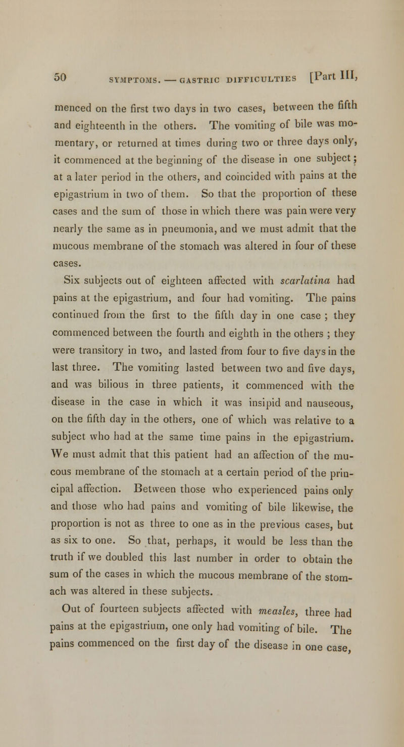 menced on the first two days in two cases, between the fifth and eighteenth in the others. The vomiting of bile was mo- mentary, or returned at times during two or three days only, it commenced at the beginning of the disease in one subject; at a later period in the others, and coincided with pains at the epigastrium in two of them. So that the proportion of these cases and the sum of those in which there was pain were very nearly the same as in pneumonia, and we must admit that the mucous membrane of the stomach was altered in four of these cases. Six subjects out of eighteen affected with scarlatina had pains at the epigastrium, and four had vomiting. The pains continued from the first to the fifth day in one case ; they commenced between the fourth and eighth in the others ; they were transitory in two, and lasted from four to five days in the last three. The vomiting lasted between two and five days, and was bilious in three patients, it commenced with the disease in the case in which it was insipid and nauseous, on the fifth day in the others, one of which was relative to a subject who had at the same time pains in the epigastrium. We must admit that this patient had an affection of the mu- cous membrane of the stomach at a certain period of the prin- cipal affection. Between those who experienced pains only and those who had pains and vomiting of bile likewise, the proportion is not as three to one as in the previous cases, but as six to one. So that, perhaps, it would be less than the truth if we doubled this last number in order to obtain the sum of the cases in which the mucous membrane of the stom- ach was altered in these subjects. Out of fourteen subjects affected with measles, three had pains at the epigastrium, one only had vomiting of bile. The pains commenced on the first day of the disease in one case
