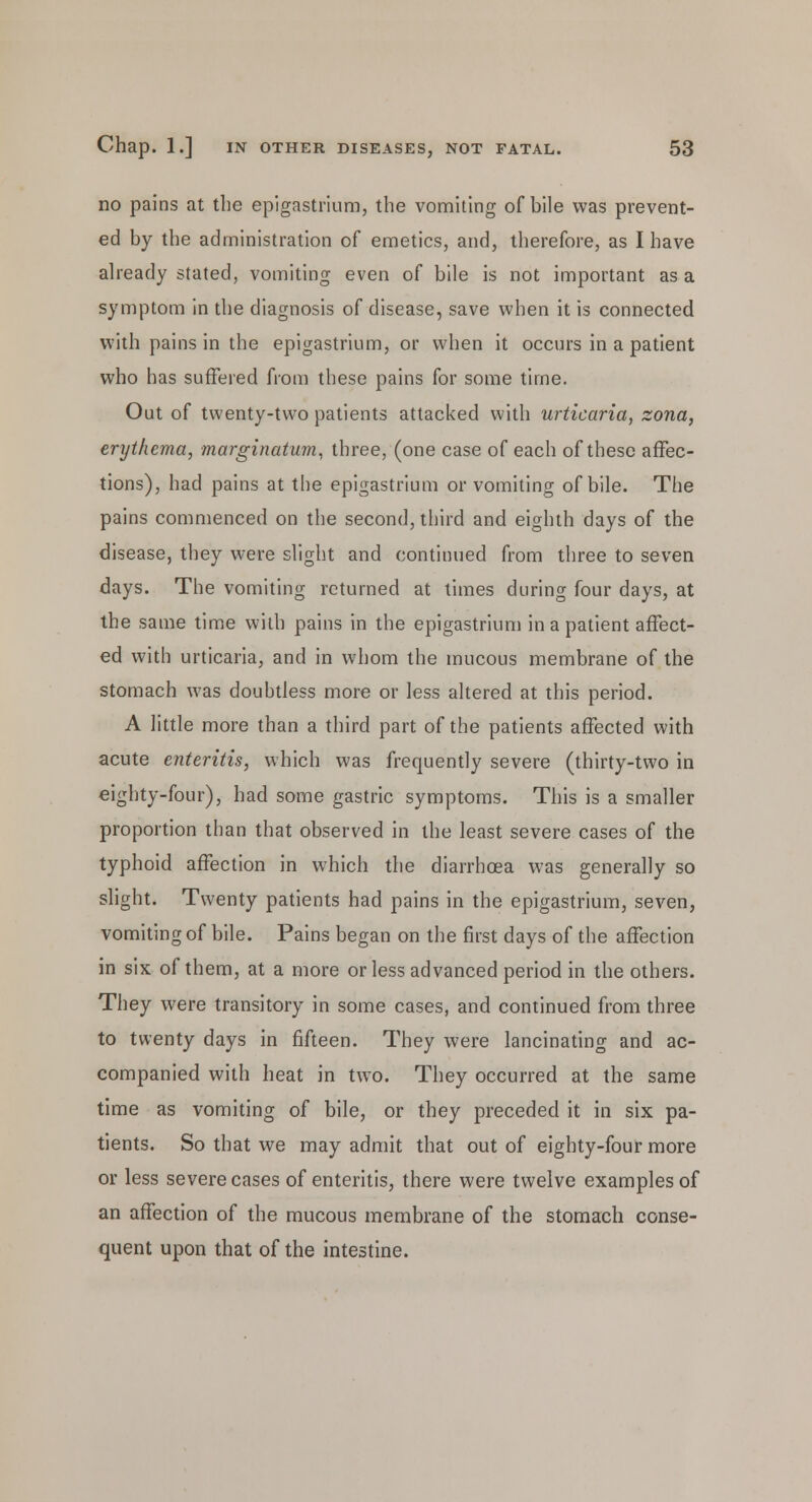no pains at the epigastrium, the vomiting of bile was prevent- ed by the administration of emetics, and, therefore, as I have already stated, vomiting even of bile is not important as a symptom in the diagnosis of disease, save when it is connected with pains in the epigastrium, or when it occurs in a patient who has suffered from these pains for some time. Out of twenty-two patients attacked with urticaria, zona, erythema, marginatum, three, (one case of each of these affec- tions), had pains at the epigastrium or vomiting of bile. The pains commenced on the second, third and eighth days of the disease, they were slight and continued from three to seven days. The vomiting returned at times during four days, at the same time with pains in the epigastrium in a patient affect- ed with urticaria, and in whom the mucous membrane of the stomach was doubtless more or less altered at this period. A little more than a third part of the patients affected with acute enteritis, which was frequently severe (thirty-two in eighty-four), had some gastric symptoms. This is a smaller proportion than that observed in the least severe cases of the typhoid affection in which the diarrhoea was generally so slight. Twenty patients had pains in the epigastrium, seven, vomiting of bile. Pains began on the first days of the affection in six of them, at a more or less advanced period in the others. They were transitory in some cases, and continued from three to twenty days in fifteen. They were lancinating and ac- companied with heat in two. They occurred at the same time as vomiting of bile, or they preceded it in six pa- tients. So that we may admit that out of eighty-four more or less severe cases of enteritis, there were twelve examples of an affection of the mucous membrane of the stomach conse- quent upon that of the intestine.
