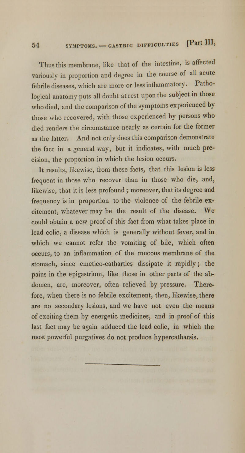 Thus this membrane, like that of the intestine, is affected variously in proportion and degree in the course of all acute febrile diseases, which are more or less inflammatory. Patho- logical anatomy puts all doubt at rest upon the subject in those who died, and the comparison of the symptoms experienced by those who recovered, with those experienced by persons who died renders the circumstance nearly as certain for the former as the latter. And not only does this comparison demonstrate the fact in a general way, but it indicates, with much pre- cision, the proportion in which the lesion occurs. It results, likewise, from these facts, that this lesion is less frequent in those who recover than in those who die, and, likewise, that it is less profound ; moreover, that its degree and frequency is in proportion to the violence of the febrile ex- citement, whatever may be the result of the disease. We could obtain a new proof of this fact from what takes place in lead colic, a disease which is generally without fever, and in which we cannot refer the vomiting of bile, which often occurs, to an inflammation of the mucous membrane of the stomach, since emetico-cathartics dissipate it rapidly; the pains in the epigastrium, like those in other parts of the ab- domen, are. moreover, often relieved by pressure. There- fore, when there is no febrile excitement, then, likewise, there are no secondary lesions, and we have not even the means of exciting them by energetic medicines, and in proof of this last fact may be again adduced the lead colic, in which the most powerful purgatives do not produce hypercatharsis.